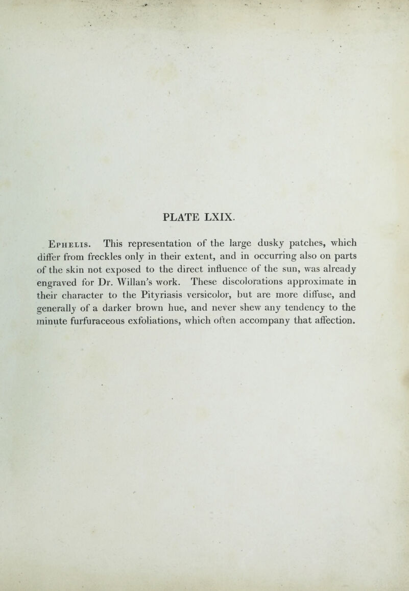 Ephelis. This representation of the large dusky patches, which differ from freckles only in their extent, and in occurring also on parts of the skin not exposed to the direct influence of the sun, was already engraved for Dr. Willan's Avork. These discolorations approximate in their character to the Pityriasis versicolor, but are more diffuse, and generally of a darker brown hue, and never shew any tendency to the minute furfuraceous exfoliations, which often accompany that affection.