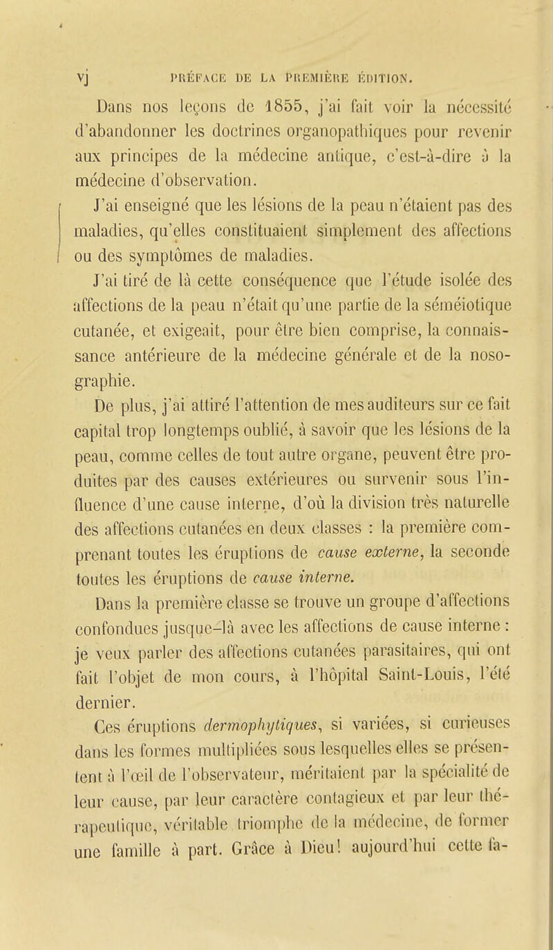 Dans nos leçons de 1855, j'ai fait voir la nécessite d'abandonner les doctrines organopathiques pour revenir aux principes de la médecine antique, c'est-à-dire à la médecine d'observation. J'ai enseigné que les lésions de la peau n'étaient pas des maladies, qu'elles constituaient simplement des affections ou des symptômes de maladies. J'ai tiré de là cette conséquence que l'étude isolée des affections de la peau n'était qu'une partie de la séméiotique cutanée, et exigeait, pour être bien comprise, la connais- sance antérieure de la médecine générale et de la noso- graphie. De plus, j'ai attiré l'attention de mes auditeurs sur ce fait capital trop longtemps oublié, à savoir que les lésions de la peau, comme celles de tout autre organe, peuvent être pro- duites par des causes extérieures ou survenir sous l'in- fluence d'une cause interne, d'où la division très naturelle des affections cutanées en deux classes : la première com- prenant toutes les éruptions de cause externe, la seconde toutes les éruptions de cause interne. Dans la première classe se trouve un groupe d'affections confondues jusque-là avec les affections de cause interne : je veux parler des affections cutanées parasitaires, qui ont fait l'objet de mon cours, à l'hôpital Saint-Louis, l'été dernier. Ces éruptions dermophy tiques, si variées, si curieuses dans les formes multipliées sous lesquelles elles se présen- tent à l'œil de l'observateur, méritaient par la spécialité de leur cause, par leur caractère contagieux et par leur thé- rapeutique, véritable triomphe de la médecine, de former une famille à part. Grâce à Dieu! aujourd'hui cette fa-