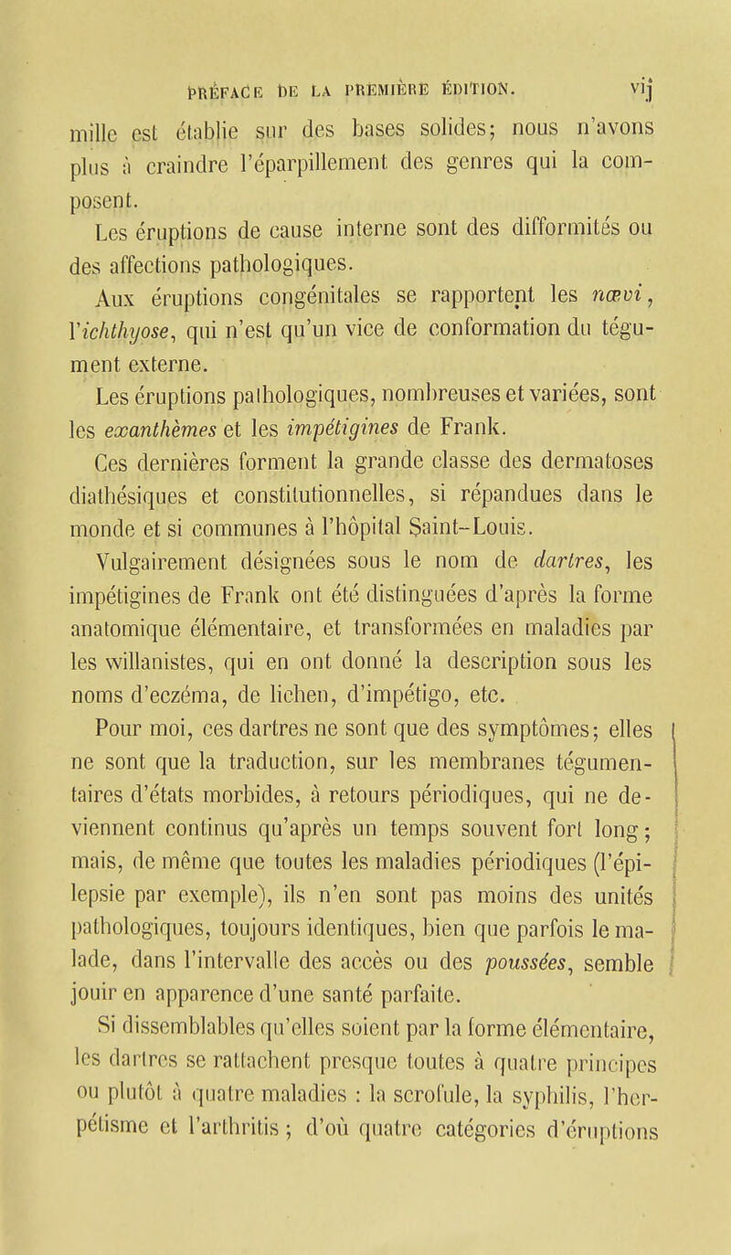 mille est élablie sur des bases solides; nous n'avons plus à craindre l'éparpillement des genres qui la com- posent. Les éruptions de cause interne sont des difformités ou des affections pathologiques. Aux éruptions congénitales se rapportent les nœvi, Yichthyose, qui n'est qu'un vice de conformation du tégu- ment externe. Les éruptions pathologiques, nombreuses et variées, sont les exanthèmes et les impétigines de Frank. Ces dernières forment la grande classe des dermatoses diathésiques et constitutionnelles, si répandues dans le monde et si communes à l'hôpital Saint-Louis. Vulgairement désignées sous le nom de dartres, les impétigines de Frank ont été distinguées d'après la forme anatomique élémentaire, et transformées en maladies par les willanistes, qui en ont donné la description sous les noms d'eczéma, de lichen, d'impétigo, etc. Pour moi, ces dartres ne sont que des symptômes; elles ne sont que la traduction, sur les membranes tégumen- taires d'états morbides, à retours périodiques, qui ne de- viennent continus qu'après un temps souvent fort long ; mais, de même que toutes les maladies périodiques (l'épi- lepsie par exemple), ils n'en sont pas moins des unités pathologiques, toujours identiques, bien que parfois le ma- lade, dans l'intervalle des accès ou des poussées, semble jouir en apparence d'une santé parfaite. Si dissemblables qu'elles soient par la forme élémentaire, les dartres se rattachent presque toutes à quatre principes ou plutôt à quatre maladies : la scrofule, la syphilis, l'her- pétisme et l'arthritis ; d'où quatre catégories d éruptions