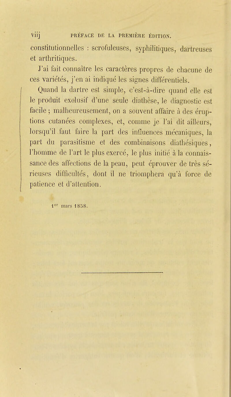 constitutionnelles : scrofuleuses, syphilitiques, dartreuses et arthritiques. J'ai fait connaître les caractères propres de chacune de ces variétés, j'en ai indiqué les signes différentiels. Quand la dartre est simple, c'est-à-dire quand elle est le produit exclusif d'une seule diathèse, le diagnostic est facile ; malheureusement, on a souvent affaire à des érup- tions cutanées complexes, et, comme je l'ai dit ailleurs, lorsqu'il faut faire la part des influences mécaniques, la part du parasitisme et des combinaisons diathésiques, l'homme de l'art le plus exercé, le plus initié à la connais- sance des affections de la peau, peut éprouver de très sé- rieuses difficultés, dont il ne triomphera qu'à force de patience et d'attention. 1er mars 1858.