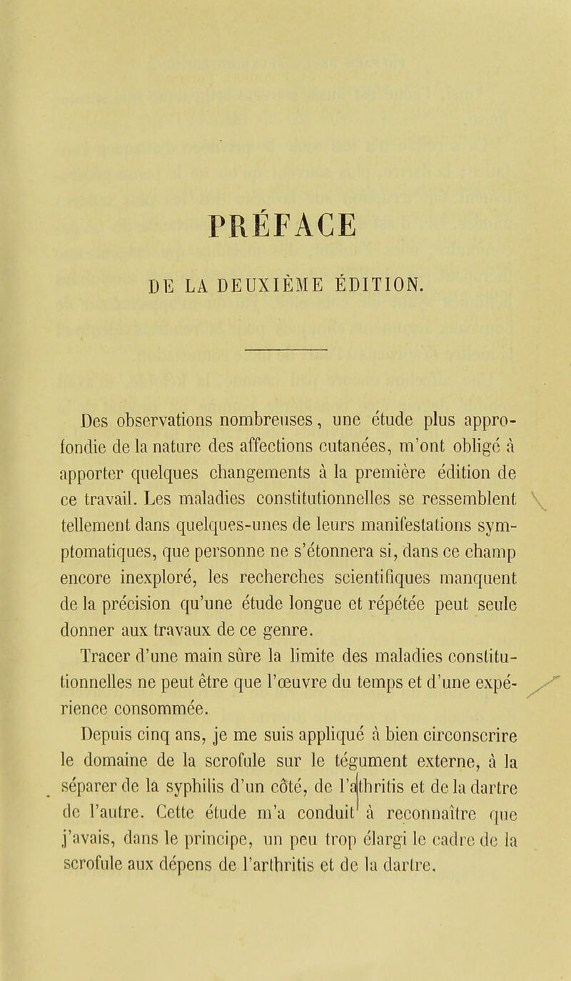 DE LA DEUXIÈME ÉDITION. Des observations nombreuses, une étude plus appro- fondie de la nature des affections cutanées, m'ont obligé à apporter quelques changements à la première édition de ce travail. Les maladies constitutionnelles se ressemblent tellement dans quelques-unes de leurs manifestations sym- ptomatiques, que personne ne s'étonnera si, dans ce champ encore inexploré, les recherches scientifiques manquent de la précision qu'une étude longue et répétée peut seule donner aux travaux de ce genre. Tracer d'une main sûre la limite des maladies constitu- tionnelles ne peut être que l'œuvre du temps et d'une expé- rience consommée. Depuis cinq ans, je me suis appliqué à bien circonscrire le domaine de la scrofule sur le tégument externe, à la séparer de la syphilis d'un côté, de l'athritis et de la dartre de l'autre. Cette étude m'a conduit à reconnaître que j'avais, dans le principe, un peu trop élargi le cadre de la scrofule aux dépens de l'arthritis et de la dartre.