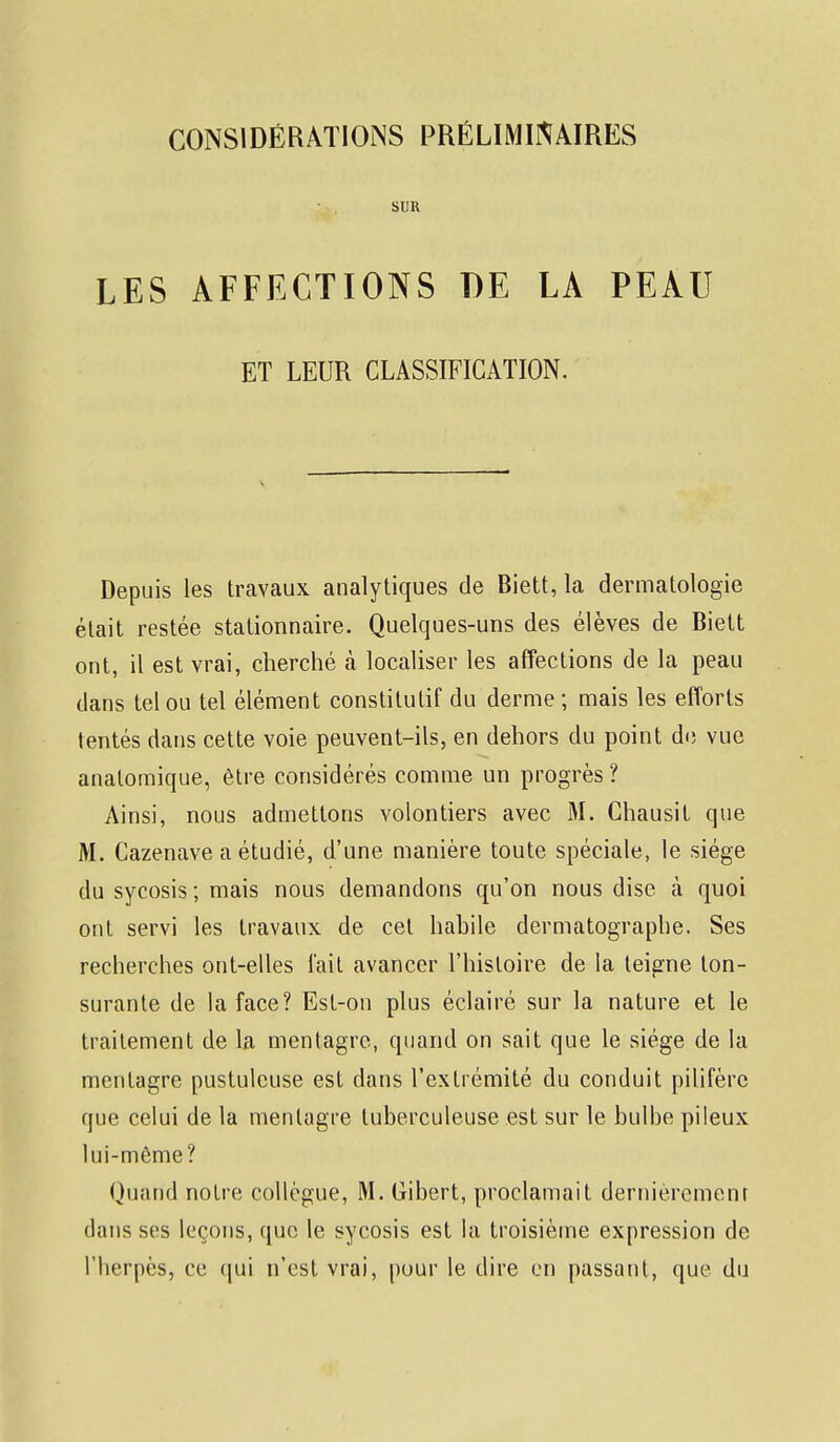 CONSIDÉRATIONS PRÉLIMINAIRES SUR LES AFFECTIONS DE LA PEAU ET LEUR CLASSIFICATION. Depuis les travaux analytiques de Biett, la dermatologie était restée stationnaire. Quelques-uns des élèves de Biett ont, il est vrai, cherché à localiser les affections de la peau dans tel ou tel élément constitutif du derme ; mais les efforts tentés dans cette voie peuvent-ils, en dehors du point de vue analomique, être considérés comme un progrès ? Ainsi, nous admettons volontiers avec M. Chausit que M. Cazenave a étudié, d'une manière toute spéciale, le siège du sycosis ; mais nous demandons qu'on nous dise à quoi ont servi les travaux de cet habile dermatographe. Ses recherches ont-elles l'ait avancer l'histoire de la teigne ton- surante de la face? Est-on plus éclairé sur la nature et le traitement de la mentagre, quand on sait que le siège de la mentagre pustuleuse est dans l'extrémité du conduit pilifère que celui de la mentagre tuberculeuse est sur le bulbe pileux lui-même? Quand notre collègue, M. Gibert, proclamait dernièrement dans ses leçons, que le sycosis est la troisième expression de l'Iierpès, ce qui n'est vrai, pour le dire en passant, que du