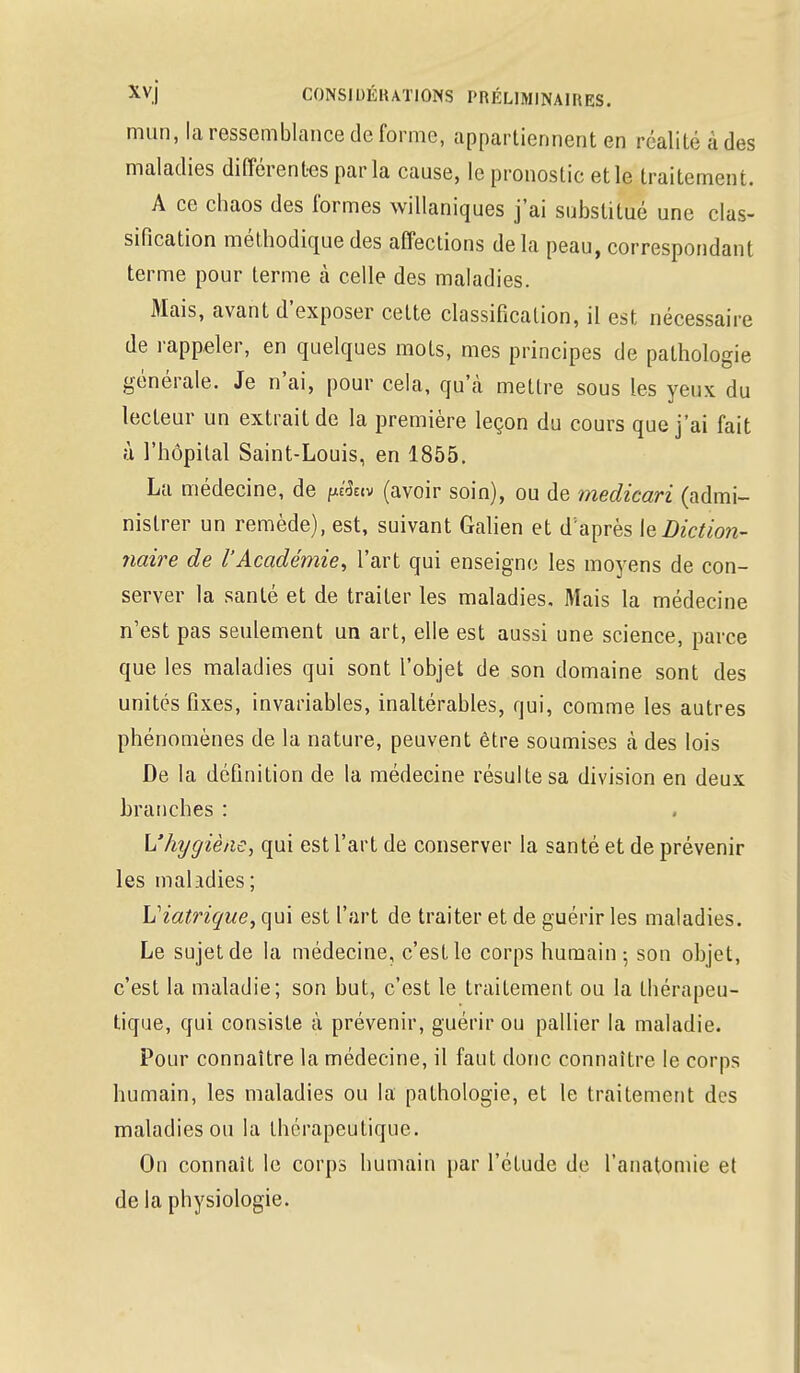 mun, la ressemblance de forme, appartiennent en réalité a des maladies différentes parla cause, le pronostic et le traitement. A ce chaos des formes willaniques j'ai substitué une clas- sification méthodique des affections delà peau, correspondant terme pour terme à celle des maladies. Mais, avant d'exposer celte classification, il est nécessaire de rappeler, en quelques mots, mes principes de pathologie générale. Je n'ai, pour cela, qu'à mettre sous les yeux du lecteur un extrait de la première leçon du cours que j'ai fait à l'hôpital Saint-Louis, en 1855. La médecine, de ptâciv (avoir soin), ou de medicari (admi- nistrer un remède), est, suivant Galien et d:après le Diction- naire de l'Académie, l'art qui enseigne les moyens de con- server la santé et de traiter les maladies. Mais la médecine n'est pas seulement un art, elle est aussi une science, parce que les maladies qui sont l'objet de son domaine sont des unités fixes, invariables, inaltérables, qui, comme les autres phénomènes de la nature, peuvent être soumises cà des lois De la définition de la médecine résulte sa division en deux branches : L'hygiène, qui est l'art de conserver la santé et de prévenir les maladies; Uiatrique, qui est L'art de traiter et de guérir les maladies. Le sujet de la médecine, c'est le corps humain ; son objet, c'est la maladie; son but, c'est le traitement ou la thérapeu- tique, qui consiste à prévenir, guérir ou pallier la maladie. Pour connaître la médecine, il faut donc connaître le corps humain, les maladies ou la pathologie, et le traitement des maladies ou la thérapeutique. On connaît le corps humain par l'étude de l'anatomie et de la physiologie.