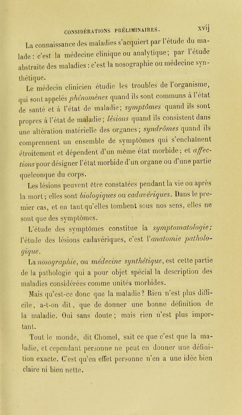 La connaissance des maladies s'acquiert par l'étude du ma- lade : c'est la médecine clinique ou analytique; par l'étude abstraite des maladies : c'est la nosographie ou médecine syn- thétique. Le médecin clinicien étudie les troubles de l'organisme, qui sont appelés phénomènes quand ils sont communs à l'état de santé et à l'état de maladie; symptômes quand ils sont propres à l'état de maladie; lésions quand ils consistent dans une altération matérielle des organes ; syndrômes quand ils comprennent un ensemble de symptômes qui s'enchaînent étroitement et dépendent d'un même état morbide; et affec- tions^ow désigner l'état morbide d'un organe ou d'une partie quelconque du corps. Les lésions peuvent être constatées pendant la vie ou après la mort; elles sont biologiques ou cadavériques. Dans le pre- mier cas, et en tant qu'elles tombent sous nos sens, elles ne sont que des symptômes. L'étude des symptômes constitue la sijmptomatologie; l'étude des lésions cadavériques, c'est Vanatomie patholo- gique. La. nosographie, ou médecine synthétique, est cette partie de la pathologie qui a pour objet spécial la description des maladies considérées comme unités morbides. Mais qu'est-ce donc que la maladie? Rien n'est plus diffi- cile, a-t-on dit, que de donner une bonne définition de la maladie. Oui sans doute ; mais rien n'est plus impor- tant. Tout le monde, dit Chomel, sait ce que c'est que la ma- ladie, et cependant personne ne peut en donner une défini- tion exacte. C'est qu'en effet personne n'en a une idée bien claire ni bien nette.