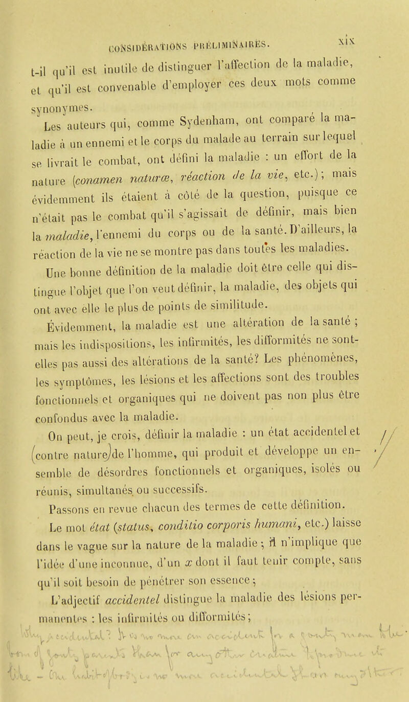 i;(i>smr.lïvTlONS IMiKLIMINAlHES. t-il qu'il csl inutile de distinguer l'affection do la maladie, et qu'il est convenable d'employer ces deux mots comme synonymes. Les auteurs qui, comme Sydenham, ont compare la ma- ladie à un ennemi elle corps du malade au terrain sur lequel se livrait le combat, ont défini la maladie : un effort de la nature [conamen natures, réaction de la vie, etc.); mais évidemment ils étaient à côté de la question, puisque ce n'était pas le combat qu'il s'agissait de définir, mais bien la maladie, lennemi du corps ou de la santé. D'ailleurs, la réaction de la vie ne se montre pas dans toutes les maladies. Une bonne définition de la maladie doit être celle qui dis- tingue l'objet que l'on veut définir, la maladie, des objets qui ont avec elle le plus de points de similitude. Évidemment, la maladie est une altération de la santé ; mais les indispositions, les infirmités, les difformités ne sont- elles pas aussi des altérations de la santé? Les phénomènes, les symptômes, les lésions et les affections sont des troubles fonctionnels et organiques qui ne doivent pas non plus être confondus avec la maladie. On peut, je crois, définir la maladie : un état accidentel et contre naturejde l'homme, qui produit et développe un en- semble de désordres fonctionnels et organiques, isolés ou réunis, simultanés ou successifs. Passons en revue chacun des termes de cette définition. Le mot état (status, conditio corporis humani, etc.) laisse dans le vague sur la nature de la maladie -, fi n'implique que Ti.lée d'une inconnue, d'un a: dont il faut tenir compte, sans qu'il soit besoin de pénétrer son essence-, L'adjectif accidentel distingue la maladie des lésions per- manentes : les infirmités ou difformités;