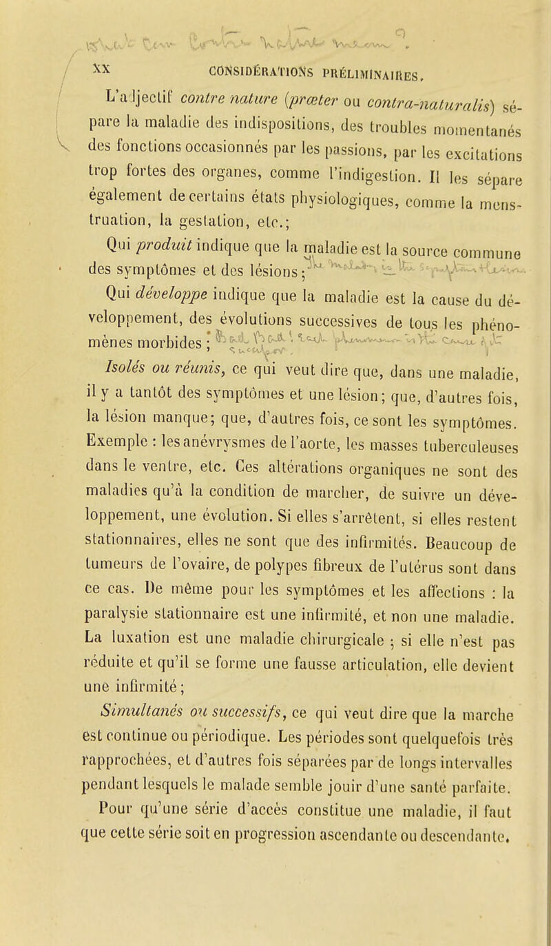 L'adjectif contre nature (prœter ou contra-naturalis) sé- pare la maladie des indispositions, des troubles momentanés des fonctions occasionnés par les passions, par les excitations trop fortes des organes, comme l'indigestion. Il les sépare également de certains états physiologiques, comme la mens- truation, la gestation, etc.; Qui produit indique que la maladie est la source commune des symptômes et des lésions; Qui développe indique que la maladie est la cause du dé- veloppement, des évolutions successives de tous les phéno- mènes morbides ; ^ ' lc^~ '^^^ ÇLh^ ■ Isolés ou réunis, ce qui veut dire que, dans une maladie, il y a tantôt des symptômes et une lésion; que, d'autres fois, la lésion manque; que, d'autres fois, ce sont les symptômes. Exemple : lesanévrysmes de l'aorte, les masses tuberculeuses dans le ventre, etc. Ces altérations organiques ne sont des maladies qu'à la condition de marcher, de suivre un déve- loppement, une évolution. Si elles s'arrêtent, si elles restent stationnaires, elles ne sont que des infirmités. Beaucoup de tumeurs de l'ovaire, de polypes fibreux de l'utérus sont dans ce cas. De même pour les symptômes et les affections : la paralysie stationnaire est une infirmité, et non une maladie. La luxation est une maladie chirurgicale ; si elle n'est pas réduite et qu'il se forme une fausse articulation, elle devient une infirmité; Simultanés ou successifs, ce qui veut dire que la marche est continue ou périodique. Les périodes sont quelquefois très rapprochées, et d'autres fois séparées par de longs intervalles pendant lesquels le malade semble jouir d'une santé parfaite. Pour qu'une série d'accès constitue une maladie, il faut que cette série soit en progression ascendante ou descendante.