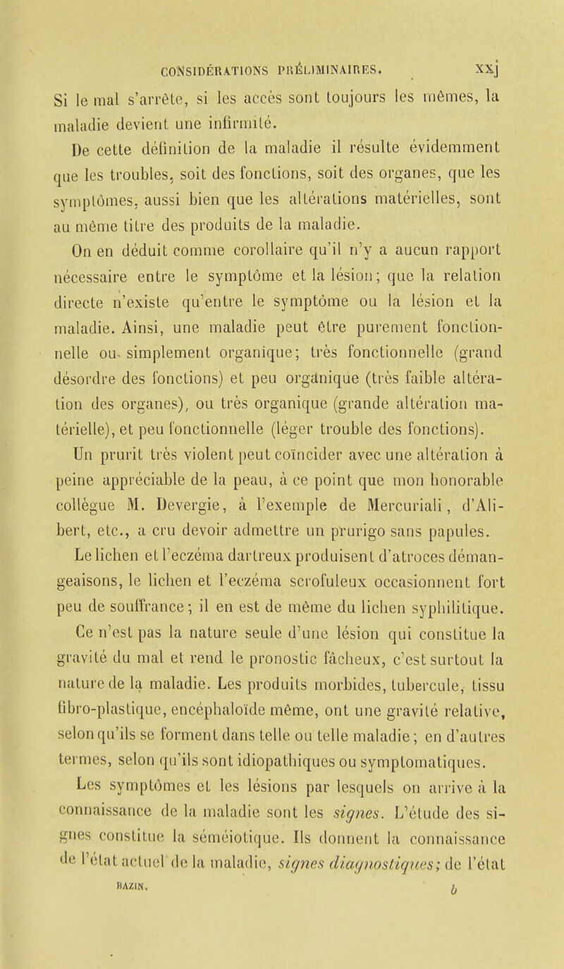 Si le mal s'arrête, si les accès sont toujours les mêmes, la maladie devient une infirmité. De cette définition de la maladie il résulte évidemment que les troubles, soit des fonctions, soit des organes, que les symptômes, aussi bien que les altérations matérielles, sont au même titre des produits de la maladie. On en déduit comme corollaire qu'il n'y a aucun rapport nécessaire entre le symptôme et la lésion; que la relation directe n'existe qu'entre le symptôme ou la lésion et la maladie. Ainsi, une maladie peut être purement fonction- nelle ou- simplement organique; très fonctionnelle (grand désordre des fonctions) et peu organique (très faible altéra- tion des organes), ou très organique (grande altération ma- térielle), et peu fonctionnelle (léger trouble des fonctions). Un prurit très violent peut coïncider avec une altération à peine appréciable de la peau, à ce point que mon honorable collègue M. Devergie, à l'exemple de Mercuriali, d'Ali- bert, etc., a cru devoir admettre un prurigo sans papules. Le lichen et l'eczéma dartreux produisent d'atroces déman- geaisons, le lichen et l'eczéma scrofuleux occasionnent fort peu de souffrance; il en est de même du lichen syphilitique. Ce n'est pas la nature seule d'une lésion qui constitue la gravité du mal et rend le pronostic fâcheux, c'est surtout la nature de la maladie. Les produits morbides, tubercule, tissu libro-plastique, encéphaloïde même, ont une gravité relative, selon qu'ils se forment dans telle ou telle maladie; en d'autres termes, selon qu'ils sont idiopathiques ou symptoinatiques. Les symptômes et les lésions par lesquels on arrive à la connaissance de la maladie sont les signes. L'étude des si- gnes constitue la séméiotique. Ils donnent la connaissance de l'état actuel de la maladie, signes diagnostiques; de l'état BAZIN. /,