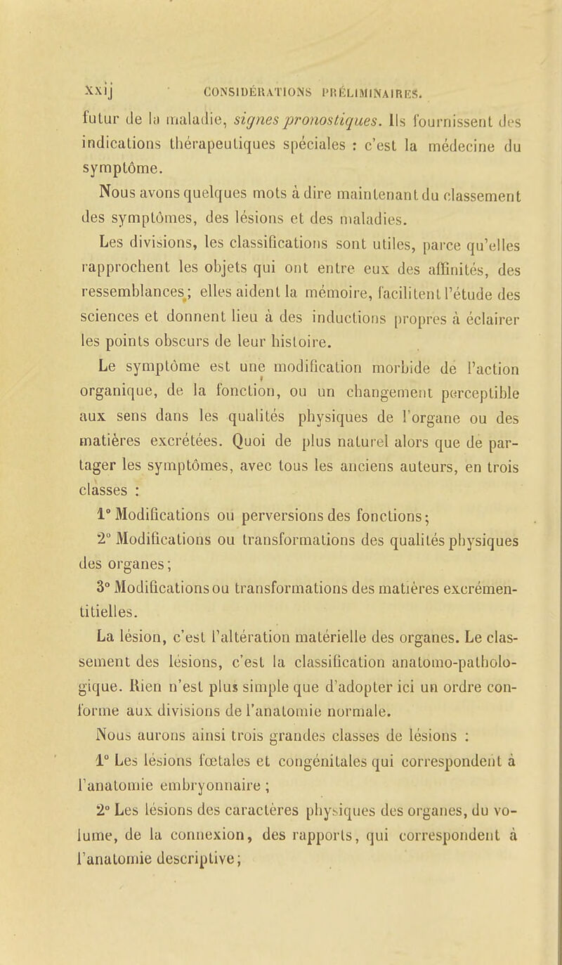 futur de la maladie, signes pronostiques. Us fournissent des indications thérapeutiques spéciales : c'est la médecine du symptôme. Nous avons quelques mots à dire maintenant du classement des symptômes, des lésions et des maladies. Les divisions, les classifications sont utiles, parce qu'elles rapprochent les objets qui ont entre eux des affinités, des ressemblances; elles aident la mémoire, facilitent l'étude des sciences et donnent lieu à des inductions propres à éclairer les points obscurs de leur histoire. Le symptôme est une modification morbide de l'action organique, de la fonction, ou un changement perceptible aux sens dans les qualités physiques de l'organe ou des matières excrétées. Quoi de plus naturel alors que de par- tager les symptômes, avec tous les anciens auteurs, en trois classes : 1° Modifications ou perversions des fonctions; 2° Modifications ou transformations des qualités physiques des organes; 3° Modifications ou transformations des matières excrémen- titielles. La lésion, c'est l'altération matérielle des organes. Le clas- sement des lésions, c'est la classification anatomo-patholo- gique. liien n'est plus simple que d'adopter ici un ordre con- forme aux divisions de l'analomie normale. Nous aurons ainsi trois grandes classes de lésions : 1° Les lésions fœtales et congénitales qui correspondent à l'analomie embryonnaire ; 2° Les lésions des caractères physiques des organes, du vo- lume, de la connexion, des rapports, qui correspondent à l'analomie descriptive;