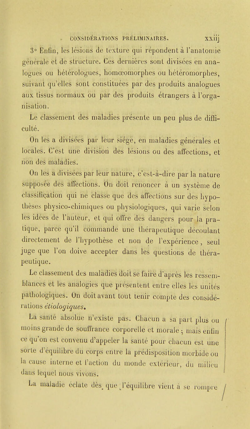 3° Enfin, les lésions de texture qui répondent à l'anatomie générale et de structure. Ces dernières sont divisées en ana- logues ou hélérologues, homœomorphes ou hétéromorphes, suivant qu'elles sont constituées par des produits analogues aux tissus normaux ou par des produits étrangers à l'orga- nisation. Le classement des maladies présente un peu plus de diffi- culté. On les a divisées par leur siège, en maladies générales et locales. C'est une division des lésions ou des affections, et non des maladies. On les a divisées par leur nature, c'est-à-dire par la nature supposée des affections. On doit renoncer à un système de classification qui ne classe que des affections sur des hypo- thèses physico-chimiques ou physiologiques, qui varie selon les idées de l'auteur, et qui offre des dangers pour la pra- tique, parce qu'il commande une thérapeutique découlant directement de l'hypothèse et non de l'expérience, seul juge que l'on doive accepter dans les questions de théra- peutique. Le classement des maladies doit se faire d'après les ressem- blances et les analogies que présentent entre elles les unités pathologiques. On doit avant tout tenir compte des considé- rations étiologiques. La santé absolue n'existe pas. Chacun a sa part plus ou moins grande de souffrance corporelle et morale -, mais enfin ce qu'on est convenu d'appeler la santé pour chacun est une sorte d'équilibre du corps entre la prédisposition morbide ou la cause interne et l'action du monde extérieur, du milieu dans lequel nous vivons. La maladie éclate dès. que J'équilibre vient a se rompre
