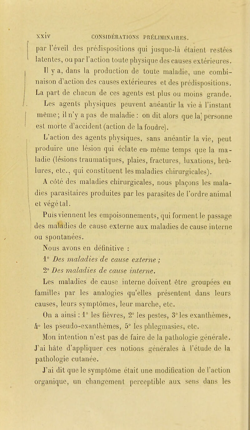 par l'éveil des prédispositions qui jusque-là étaient restées latentes, ou par l'action toute physique des causes extérieures. Il y a, dans la production de toute maladie, une combi- naison d'action des causes extérieures et des prédispositions. La part de chacun de ces agents est plus ou moins grande. Les agents physiques peuvent anéantir la vie à l'instant même; il n'y a pas de maladie : on dit alors que la] personne est morte d'accident (action de la foudre). L'action des agents physiques, sans anéantir la vie, peut produire une lésion qui éclate en-même temps que la ma- ladie (lésions traumatiques, plaies, fractures., luxations, brû- lures, etc., qui constituent les maladies chirurgicales). A côté des maladies chirurgicales, nous plaçons les mala- dies parasitaires produites parles parasites de l'ordre animal et végétal. Puis viennent les empoisonnements, qui forment le passage des maladies de cause externe aux maladies de cause interne ou spontanées. Nous avons en définitive : 1° Des maladies de cause externe ; 2° Des maladies de cause interne. Les maladies de cause interne doivent être groupées en familles par les analogies qu'elles présentent dans leurs causes, leurs symptômes, leur marche, etc. On a ainsi : 1° les fièvres, 2° les pestes, 3° les exanthèmes, h° les pseudo-exanthèmes, 5° les phlegmasies, etc. Mon intention n'est pas de faire de la pathologie générale. J'ai hâte d'appliquer ces notions générales à l'étude de la pathologie cutanée. J'ai dit que le symptôme était une modification de l'action organique, un changement perceptible aux sens dans les
