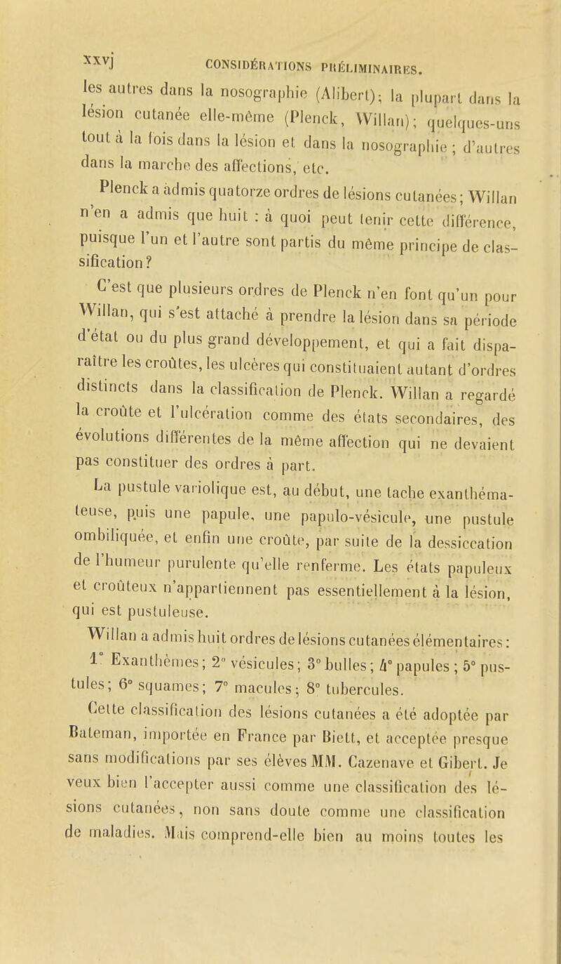 les autres dans la nosographie (Aliberl); la plupart dans la lésion cutanée elle-même (Plenck, VVillan); quelques-uns tout à la lois dans la lésion et dans la nosographie ; d'autres dans la marche des affections, etc. ^ Plenck a admis quatorze ordres de lésions cutanées; Willan n'en a admis que huit : à quoi peut lenir cette différence, puisque l'un et l'autre sont partis du même principe de clas- sification ? C'est que plusieurs ordres de Plenck n'en font qu'un pour Willan, qui s'est attaché à prendre la lésion dans sa période d'étal ou du plus grand développement, et qui a fait dispa- raître les croûtes, les ulcères qui constituaient autant d'ordres distincts dans la classification de Plenck. Willan a regardé la croûte et l'ulcération comme des états secondaires, des évolutions différentes de la même affection qui ne devaient pas constituer des ordres à part. La pustule vaiiolique est, au début, une tache exanthéma- teuse, puis une papule, une papulo-vésicule, une pustule ombiliquée, et enfin une croûte, par suite de la dessiccation de l'humeur purulente qu'elle renferme. Les états papuleux et croùteux n'appartiennent pas essentiellement à la lésion, qui est pustuleuse. Willan a admis huit ordres de lésions cutanées élémentaires : 1° Exanthèmes ; 2 vésicules ; 3° bulles ; h papules ; 5° pus- tules; 6° squames; 7° macules; 8° tubercules. Celte classification des lésions cutanées a été adoptée par Bateman, importée en France par Biett, et acceptée presque sans modifications par ses élèves MM. Cazenave et Gibert. Je veux bien l'accepter aussi comme une classification des lé- sions cutanées, non sans doute comme une classification de maladies. Mais comprend-elle bien au moins toutes les