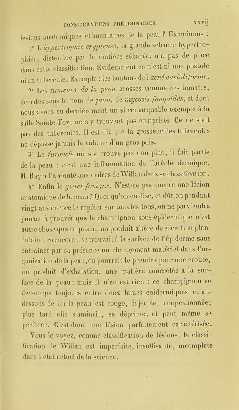 lésions anatpmiques élémentaires de la peau? Examinons : 1° L'hypertrophie crypteuse, la glande sébacée hypertro- phiée, distendue par la matière sébacée, n'a pas de pince dans cette classification. Evidemment ce n'est ni une pustule ni un tubercule. Exemple : les boutons del1'acné variohforme. 2» Les tumeurs de la peau grosses comme des tomates, décrites sous le nom de pian, de mijcosis fongoïdes, et dont nous avons eu dernièrement un si remarquable exemple à la salle Sainte-Foy, ne s'y trouvent pas comprises. Ce ne sont pas des tubercules. Il est dit que la grosseur des tubercules ne dépasse jamais le volume d'un gros pois. 3° Le furoncle ne s'y trouve pas non plus; il fait partie de la peau : c'est une inflammation de l'aréole dermique. M. Rayer l'a ajouté aux ordres deWillan dans sa classification. Il0 Enfin le godet favique. N'est-ce pas encore une lésion anatomique de la peau ? Quoi qu'on en dise, et dût-on pendant vingt ans encore le répéter sur tous les tons, on ne parviendra jamais à prouver que le champignon sous-épidermique n'est autre chose que du pus ou un produit altéré de sécrétion glan- dulaire. Si encore il se trouvait à la surface de l'épiderme sans entraîner par sa présence un changement matériel dans l'or- ganisation de la peau,on pourrait le prendre pour une croûte, un produit d'exhalation, une matière concrétée h la sur- face de la peau ; mais il n'en est rien : ce champignon se développe toujours entre deux lames épidermiques, et au- dessous de lui la peau est rouge, injectée, congestionnée; plus tard elle s'amincit, se déprime, et peut môme se perforer. C'est donc une lésion parfaitement caractérisée. Vous le voyez, comme classification de lésions, la classi- fication de Willan est imparfaite, insuffisante, incomplète dans l'état actuel de la science.