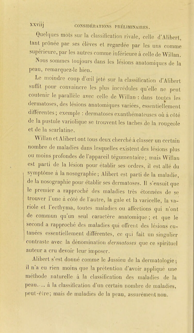 Quelques mots sur la classification rivale, celle d'Alihert, tant prônée par ses élèves et regardée par les uns comme' supérieure, par les autres comme inférieure à celle de Willan. Nous sommes toujours dans les lésions anatomiqucs de la peau, remarquez-le bien. Le moindre coup d'oeil jeté sur la classification d'Alibert suffit pour convaincre les plus incrédules qu'elle ne peut coutenir le parallèle avec celle de Willan : dans toutes les dermatoses, des lésions anatomiques variées, essentiellement différentes ; exemple : dermatoses exanthémateuses où à côté de la pustule variolique se trouvent les taches de la rougeole et de la scarlatine. Willan et AliberL ont tous deux cherché à classer un certain nombre de maladies dans lesquelles existent des lésions plus ou moins profondes de l'appareil tégumentaire; mais Willan est parti de la lésion pour établir ses ordres, il est allé du symptôme à la nosographie ; Alibert est parti de la maladie, de la nosographie pour établir ses dermatoses. Il s'ensuit que le premier a rapproché des maladies très étonnées de se trouver l'une à côté de l'autre, la gale et la varicelle, la va- | riole et l'ecthyma, toutes maladies ou affections qui n'ont de commun qu'un seul caractère anatomique ; et que le j second a rapproché des maladies qui offrent des lésions cu- I tanées essentiellement différentes, ce qui fait un singulier contraste avec la dénomination dermatoses que ce spirituel auteur a cru devoir leur imposer. Alibert s'est donné comme le Jussieu de la dermatologie: il n'a eu rien moins que la prétention d'avoir appliqué une. méthode naturelle à la classification des maladies de la peau. .. à la classification d'un certain nombre de maladies, peut-être; mais de maladies de la peau, assurément non.