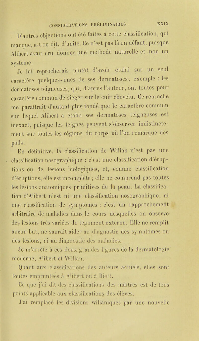 D'autres objections ont été faites à cette classification, qui manque, a-t-on dit, d'unité. Ce n'est pas là un défaut, puisque Alibert avait cru donner une méthode naturelle et non un système. Je lui reprocherais plutôt d'avoir établi sur un seul caractère quelques-unes de ses dermatoses; exemple : les dermatoses teigneuses, qui, d'après l'auteur, ont toutes pour caractère commun de siéger sur le cuir chevelu. Ce reproche me paraîtrait d'autant plus fondé que le caractère commun sur lequel Alibert a établi ses dermatoses teigneuses est inexact, puisque les teignes peuvent s'observer indistincte- ment sur toutes les régions du corps ©ù l'on remarque des poils. En définitive, la classification de Willan n'est pas une classification nosographique : c'est une classification d'érup- tions ou de lésions biologiques, et, comme classification d'éruptions, elle est incomplète; elle ne comprend pas toutes les lésions anatomiques primitives cle la peau. La classifica- tion d'Alibert n'est ni une classification nosographique, ni une classification de symptômes : c'est un rapprochement arbitraire de maladies dans le cours desquelles on observe des lésions très variées du tégument externe. Elle ne remplit aucun but, ne saurait aider au diagnostic des symptômes ou des lésions, ni au diagnostic des maladies. Je m'arrête à ces deux grandes figures de la dermatologie' moderne, Alibert et Willan. Quant aux classifications des auteurs actuels, elles sont toutes empruntées à Alibert ou à Bielt. Ce que j'ai dit des classifications des maîtres est cle tous points applicable aux classifications des élèves. J'ai remplacé les divisions willaniques par une nouvelle