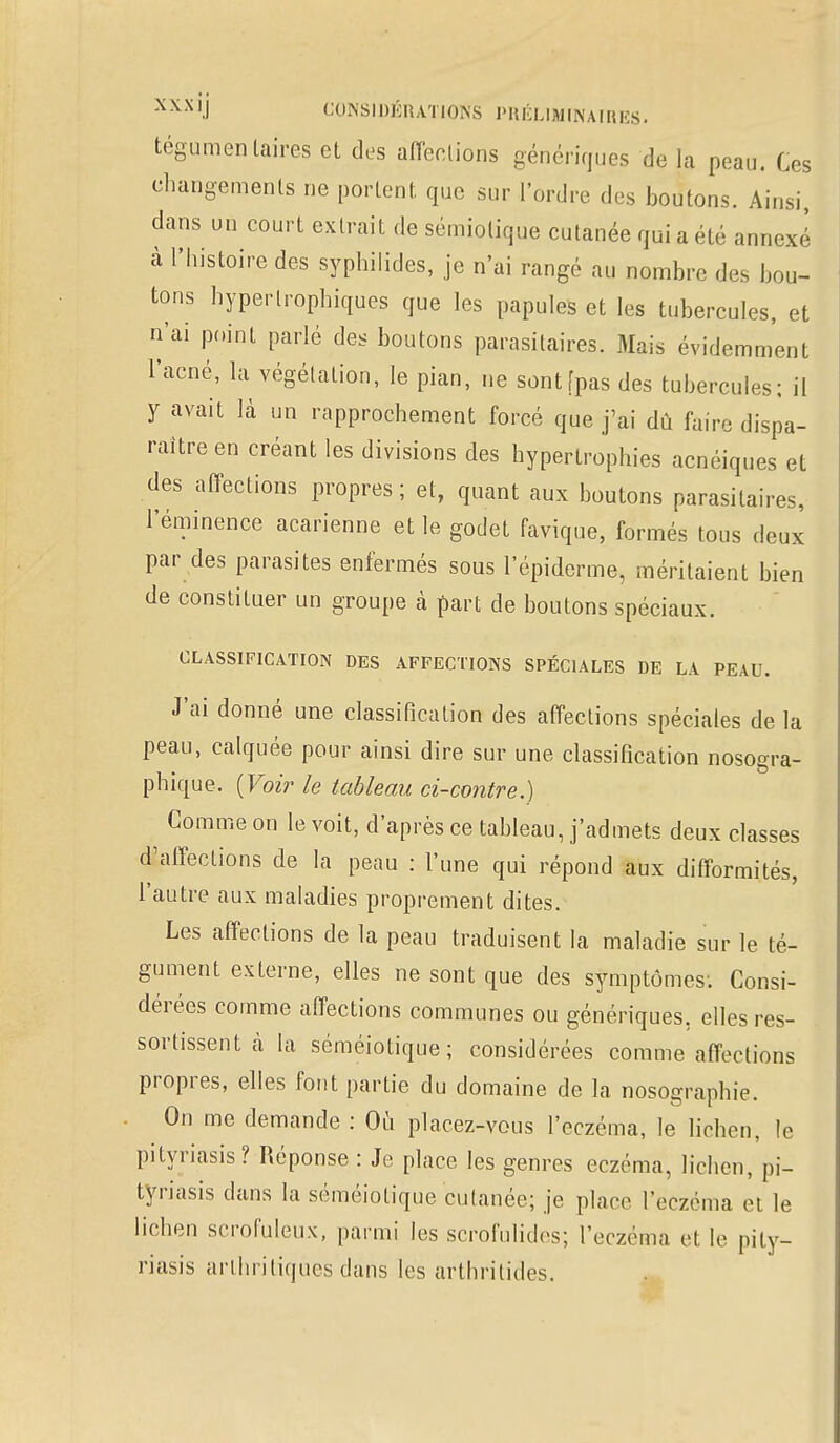 tégumentaires eL des affections génériques de la peau. Ces changements ne portent, que sur l'ordre des boutons. Ainsi, dans un court extrait de sémiolique cutanée qui a été annexe à l'histoire des syphilides, je n'ai rangé au nombre des bou- tons hypertrophiques que les papules et les tubercules, et n'ai point parlé des boutons parasitaires. Mais évidemment l'acné, la végétation, le pian, ne sont [pas des tubercules; il y avait là un rapprochement forcé que j'ai dû faire dispa- raître en créant les divisions des hypertrophies acnéiques et des affections propres ; et, quant aux boutons parasitaires, l'éminence acarienne et le godet favique, formés tous deux par des parasites enfermés sous l'épiderme, méritaient bien de constituer un groupe à part de boutons spéciaux. CLASSIFICATION DES AFFECTIONS SPÉCIALES DE LA PEAU. J'ai donné une classification des affections spéciales de la peau, calquée pour ainsi dire sur une classification nosogra- phique. (Voir le tableau ci-contre.) Comme on le voit, d'après ce tableau, j'admets deux classes d'affections de la peau : l'une qui répond aux difformités, l'autre aux maladies proprement dites. Les affections de la peau traduisent la maladie sur le té- gument externe, elles ne sont que des symptômes; Consi- dérées comme affections communes ou génériques, elles res- sortissent cà la séméiotique ; considérées comme affections propres, elles fout partie du domaine de la nosographie. On me demande : Où placez-vous l'eczéma, le lichen, le pityriasis? Réponse : Je place les genres eczéma, lichen, pi- tyriasis dans la séméiotique cutanée; je place l'eczéma et le lichen scrofuleux, parmi les scrofulides; l'eczéma et le pity- riasis arthritiques dans les arthritides.