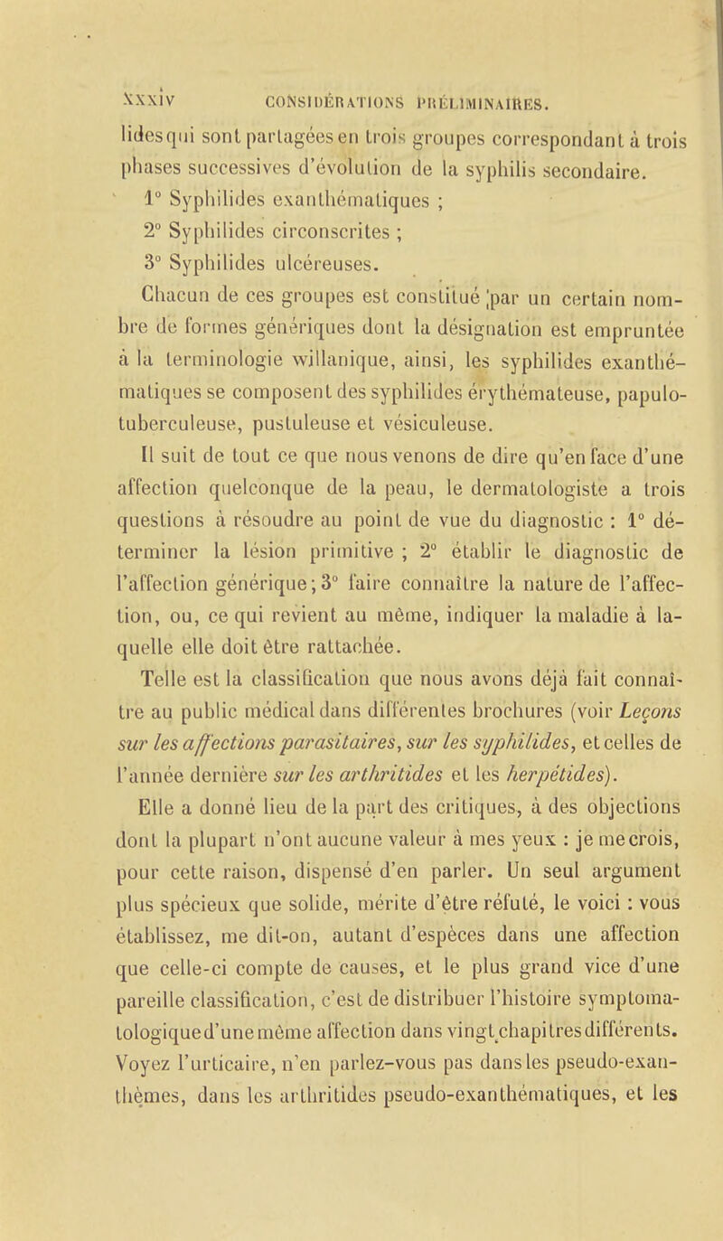 lidesqui sont partagées en trois groupes correspondant à trois phases successives d'évolution de la syphilis secondaire. 1° Syphilides exanthématiqucs ; 2° Syphilides circonscrites ; 3° Syphilides ulcéreuses. Chacun de ces groupes est constitué [par un certain nom- bre de formes génériques dont la désignation est empruntée à la terminologie willanique, ainsi, les syphilides exanthé- matiques se composent des syphilides érythémateuse, papulo- tuberculeuse, pustuleuse et vésiculeuse. Il suit de tout ce que nous venons de dire qu'en face d'une affection quelconque de la peau, le dermalologiste a trois questions à résoudre au point de vue du diagnostic : 1° dé- terminer la lésion primitive ; 2° établir le diagnostic de l'affection générique;3° faire connaître la nature de l'affec- tion, ou, ce qui revient au même, indiquer ta maladie à la- quelle elle doit être rattachée. Telle est la classification que nous avons déjà fait connaî- tre au public médical dans différentes brochures (voir Leçons sur les aff ections parasitaires, sur les syphilides, et celles de l'année dernière sur les arthritides et les herpétides). Elle a donné lieu de la part des critiques, à des objections dont la plupart n'ont aucune valeur à mes yeux : je me crois, pour cette raison, dispensé d'en parler. Un seul argument plus spécieux que solide, mérite d'être réfuté, le voici : vous établissez, me dit-on, autant d'espèces dans une affection que celle-ci compte de causes, et le plus grand vice d'une pareille classification, c'est de distribuer l'histoire symptoma- tologiqued'unemôme affection dans vingt chapitres différents. Voyez l'urticaire, n'en parlez-vous pas dans les pseudo-exan- thèmes, dans les arthritides pseudo-exanthématiques, et les