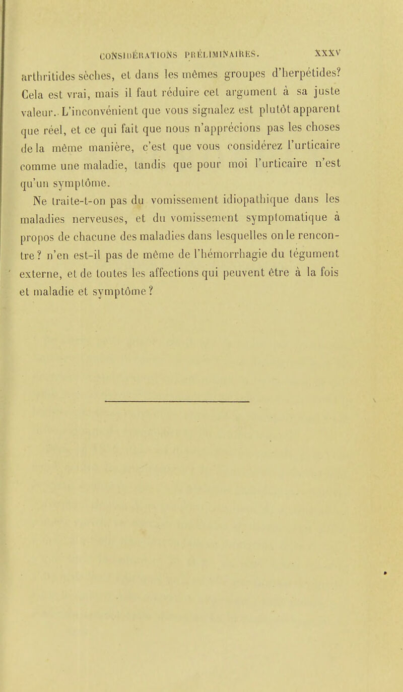 arthritides sèches, et dans les mômes groupes d'herpétides? Cela est vrai, mais il faut réduire cet argument à sa juste valeur. L'inconvénient que vous signalez est plutôt apparent que réel, et ce qui fait que nous n'apprécions pas les choses de la môme manière, c'est que vous considérez l'urticaire comme une maladie, tandis que pour moi l'urticaire n'est qu'un symplôme. Ne traite-t-on pas du vomissement idiopathique dans les maladies nerveuses, et du vomissement symplomatique à propos de chacune des maladies dans lesquelles on le rencon- tre? n'en est-il pas de même de l'hémorrhagie du tégument externe, et de toutes les affections qui peuvent être à la fois et maladie et symptôme?