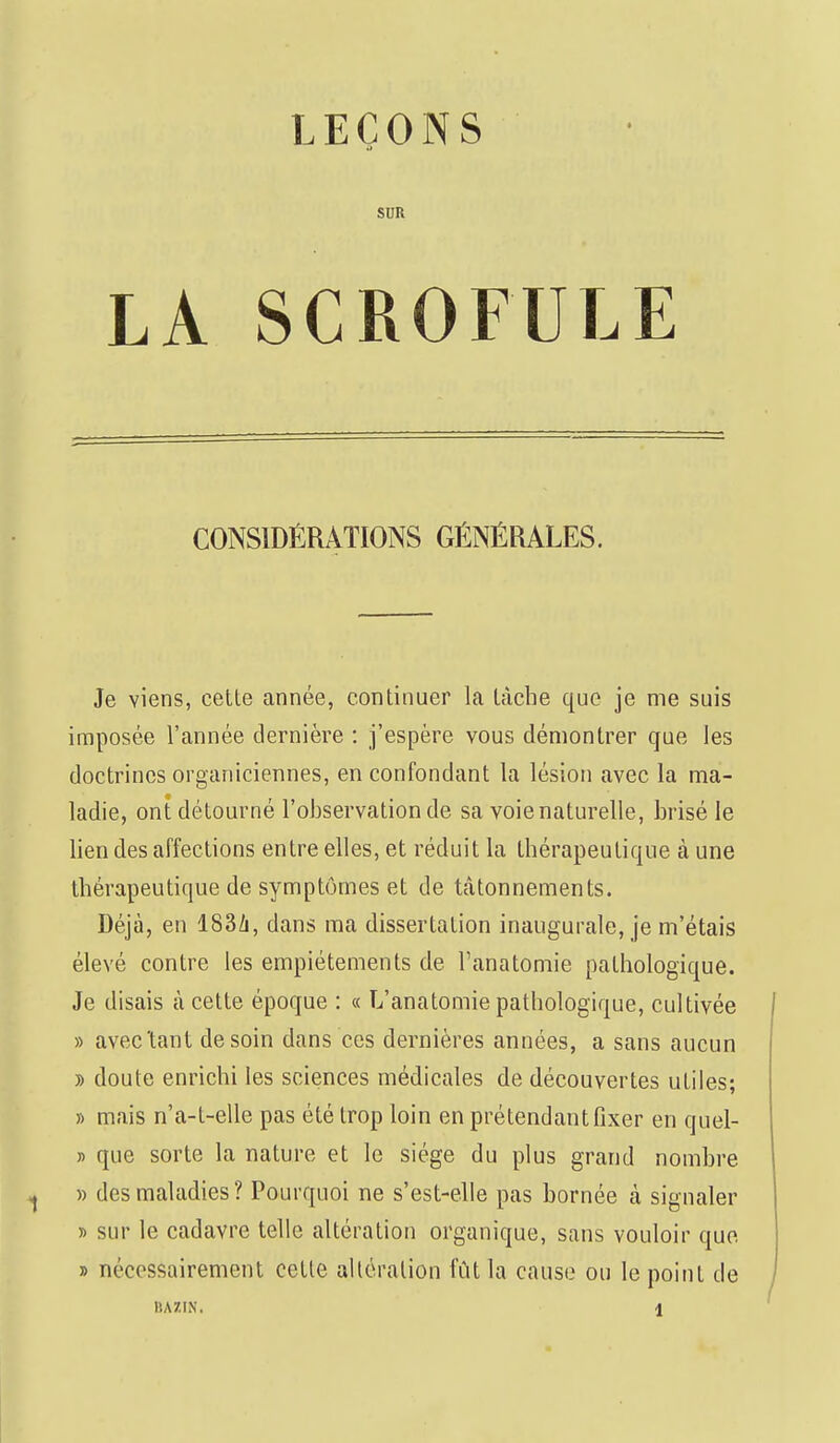 LEÇONS a SUR LA SCROFULE CONSIDÉRATIONS GÉNÉRALES. Je viens, cette année, continuer la tâche que je me suis imposée l'année dernière : j'espère vous démontrer que les doctrines organiciennes, en confondant la lésion avec la ma- ladie, ont détourné l'observation de sa voie naturelle, brisé le lien des affections entre elles, et réduit la thérapeutique à une thérapeutique de symptômes et de tâtonnements. Déjà, en 183A, dans ma dissertation inaugurale, je m'étais élevé contre les empiétements de l'anatomie pathologique. Je disais à cette époque : « L'anatomie pathologique, cultivée » avec'tant de soin dans ces dernières années, a sans aucun y> doute enrichi les sciences médicales de découvertes utiles; » mais n'a-l-elle pas été trop loin en prétendant fixer en quel- » que sorte la nature et le siège du plus grand nombre » des maladies? Pourquoi ne s'est-elle pas bornée à signaler » sur le cadavre telle altération organique, sans vouloir que » nécessairement cette altération fût la cause ou le point de BAZIN. \