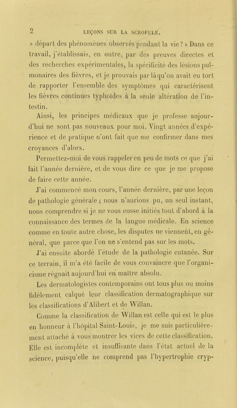 » départ des phénomènes observés pendant la vie? » Dans ce travail, j'établissais, en outre, par des preuves directes et des recherches expérimentales, la spécificité des lésions pul- monaires des fièvres, et je prouvais par là qu'on avait eu tort de rapporter l'ensemble des symptômes qui caractérisent les lièvres continues typhoïdes à la seule altération de l'in- testin. Ainsi, les principes médicaux que je professe aujour- d'hui ne sont pas nouveaux pour moi. Vingt années d'expé- rience et de pratique n'ont fait que me confirmer dans mes croyances d'alors. Permettez-moi de vous rappeler en peu de mots ce que j'ai fait l'année dernière, et de vous dire ce que je me propose de faire cette année. J'ai commencé mon cours, l'année dernière, par une leçon de pathologie générale ; nous n'aurions pu, un seul instant, nous comprendre si je ne vous eusse initiés tout d'abord à la connaissance des termes de la langue médicale. En science comme en toute autre chose, les disputes ne viennent, en gé- néral, que parce que l'on ne s'entend pas sur les mots. J'ai ensuite abordé l'étude de la pathologie cutanée. Sur ce terrain, il m'a été facile de vous convaincre que l'organi- cisme régnait aujourd'hui en maître absolu. Les dermatologistes contemporains ont tous plus ou moins fidèlement calqué leur classification dermatographique sur les classifications d'Alibert et de Willan. Comme la classilication de Willan est celle qui est le plus en honneur à l'hôpital Saint-Louis, je me suis particulière- ment attaché à vous montrer les vices de cette classification. Elle est incomplète et insuffisante dans l'état actuel de la science, puisqu'elle ne comprend pas l'hypertrophie cryp-