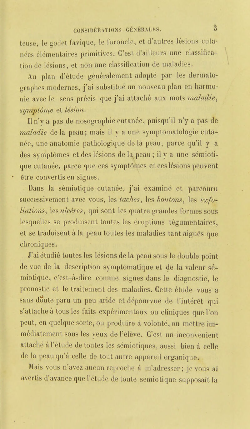 teuse, le godet favique, le furoncle, et d'autres lésions cuta- nées élémentaires primitives. C'est d'ailleurs une classifica- tion de lésions, et non une classification de maladies. Au plan d'étude généralement adopté par les dermato- graphes modernes, j'ai substitué un nouveau plan en harmo- nie avec le sens précis que j'ai attaché aux mots maladie, symptôme et lésion. Il n'y a pas de nosographie cutanée, puisqu'il n'y a pas de maladie de la peau ; mais il y a une symptomatologie cuta- née, une anatomie pathologique delà peau, parce qu'il y a des symptômes et des lésions de la peau ; il y a une sémioti- que cutanée, parce que ces symptômes et ces lésions peuvent • être convertis en signes. Dans la sémiotique cutanée, j'ai examiné et parcouru successivement avec vous, les taches, les boutons, les exfo- liations, les ulcères, qui sont les quatre grandes formes sous lesquelles se produisent toutes les éruptions tégumentaires, et se traduisent à la peau toutes les maladies tant aiguës que chroniques. J'ai étudié toutes les lésions de la peau sous le double point de vue de la description symptomatique et de la valeur sé- miotique, c'est-à-dire comme signes dans le diagnostic, le pronostic et le traitement des maladies. Cette étude vous a sans doute paru un peu aride et dépourvue de l'intérêt qui s'attache à tous les faits expérimentaux ou cliniques que l'on peut, en quelque sorte, ou produire à volonté, ou mettre im- médiatement sous les yeux de l'élève. C'est un inconvénient attaché à l'étude de toutes les sémiotiques, aussi bien à celle de la peau qu'à celle de tout autre appareil organique. Mais vous n'avez aucun reproche à m'adi esser ; je vous ai avertis d'avance que l'étude de toute sémiotique supposait la