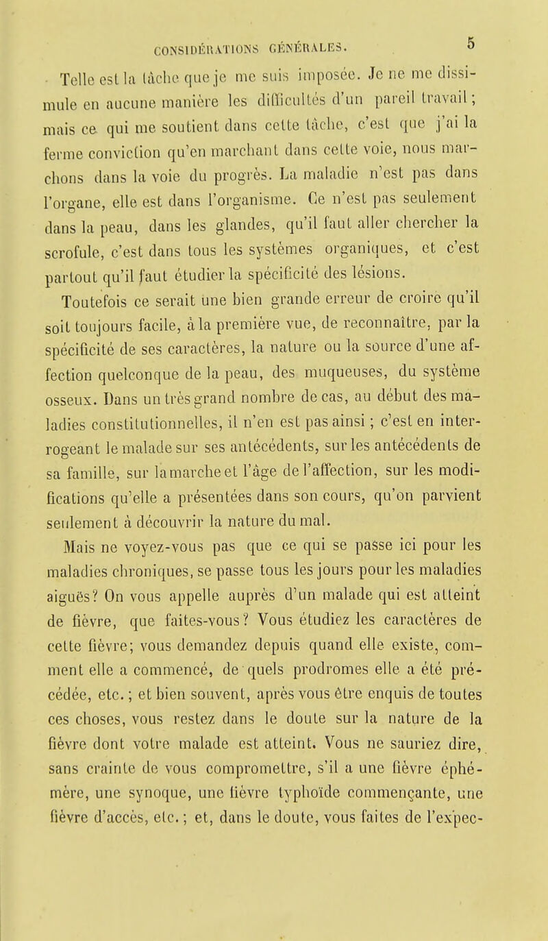 Telle esl la lâche que je me suis imposée. Je ne me dissi- mule en aucune manière les difficultés d'un pareil travail ; mais ce qui me soutient dans celte tâche, c'est que j'ai la ferme conviction qu'en marchant dans celte voie, nous mar- chons dans la voie du progrès. La maladie n'est pas dans l'organe, elle est dans l'organisme. Ce n'est pas seulement dans la peau, dans les glandes, qu'il faut aller chercher la scrofule, c'est dans tous les systèmes organiques, et c'est partout qu'il faut étudier la spécificité des lésions. Toutefois ce serait une bien grande erreur de croire qu'il soit toujours facile, à la première vue, de reconnaître, par la spécificité de ses caractères, la nature ou la source d'une af- fection quelconque de la peau, des muqueuses, du système osseux. Dans un très grand nombre de cas, au début des ma- ladies constitutionnelles, il n'en est pas ainsi ; c'est en inter- rogeant le malade sur ses antécédents, sur les antécédents de sa famille, sur la marche et l'âge de l'affection, sur les modi- fications qu'elle a présentées dans son cours, qu'on parvient seulement à découvrir la nature du mal. Mais ne voyez-vous pas que ce qui se passe ici pour les maladies chroniques, se passe tous les jours pour les maladies aiguës? On vous appelle auprès d'un malade qui est atteint de fièvre, que faites-vous? Vous étudiez les caractères de celte fièvre; vous demandez depuis quand elle existe, com- ment elle a commencé, de quels prodromes elle a été pré- cédée, etc. ; et bien souvent, après vous être enquis de toutes ces choses, vous restez dans le doute sur la nature de la fièvre dont votre malade est atteint. Vous ne sauriez dire, sans crainte de vous compromettre, s'il a une fièvre éphé- mère, une synoque, une lièvre typhoïde commençante, une fièvre d'accès, etc. ; et, dans le doute, vous faites de l'ex'pec-