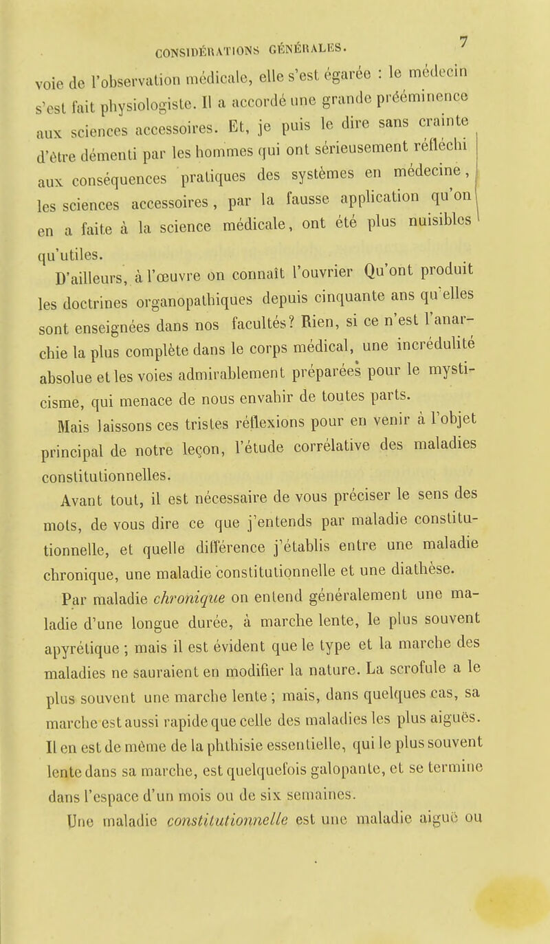 voie de l'observation médicale, elle s'est égarée : le médecin s'est fait physiologiste. Il a accordé une grande prééminence aux SGiences accessoires. Et, je puis le dire sans crainte d'être démenti par les hommes qui ont sérieusement réfléchi aux conséquences pratiques des systèmes en médecine, les sciences accessoires, par la fausse application qu'on en a faite à la science médicale, ont été plus nuisibles qu'utiles. D'ailleurs, à l'œuvre on connaît l'ouvrier Qu'ont produit les doctrines organopathiques depuis cinquante ans qu'elles sont enseignées dans nos facultés? Rien, si ce n'est l'anar- chie la plus complète dans le corps médical, une incrédulité absolue et les voies admirablement préparées pour le mysti- cisme, qui menace de nous envahir de toutes parts. Mais laissons ces tristes réflexions pour en venir à l'objet principal de notre leçon, l'étude corrélative des maladies constitutionnelles. Avant tout, il est nécessaire de vous préciser le sens des mots, de vous dire ce que j'entends par maladie constitu- tionnelle, et quelle différence j'établis entre une maladie chronique, une maladie constitutionnelle et une diathèse. Par maladie chronique on entend généralement une ma- ladie d'une longue durée, à marche lente, le plus souvent apyrétique ; mais il est évident que le type et la marche des maladies ne sauraient en modifier la nature. La scrofule a le plus souvent une marche lente ; mais, dans quelques cas, sa marche est aussi rapide que celle des maladies les plus aiguës. Il en est de même de la phthisie essentielle, qui le plus souvent lente dans sa marche, est quelquefois galopante, et se termine dans l'espace d'un mois ou de six semaines. Une maladie constitutionnelle est une maladie aiguë ou