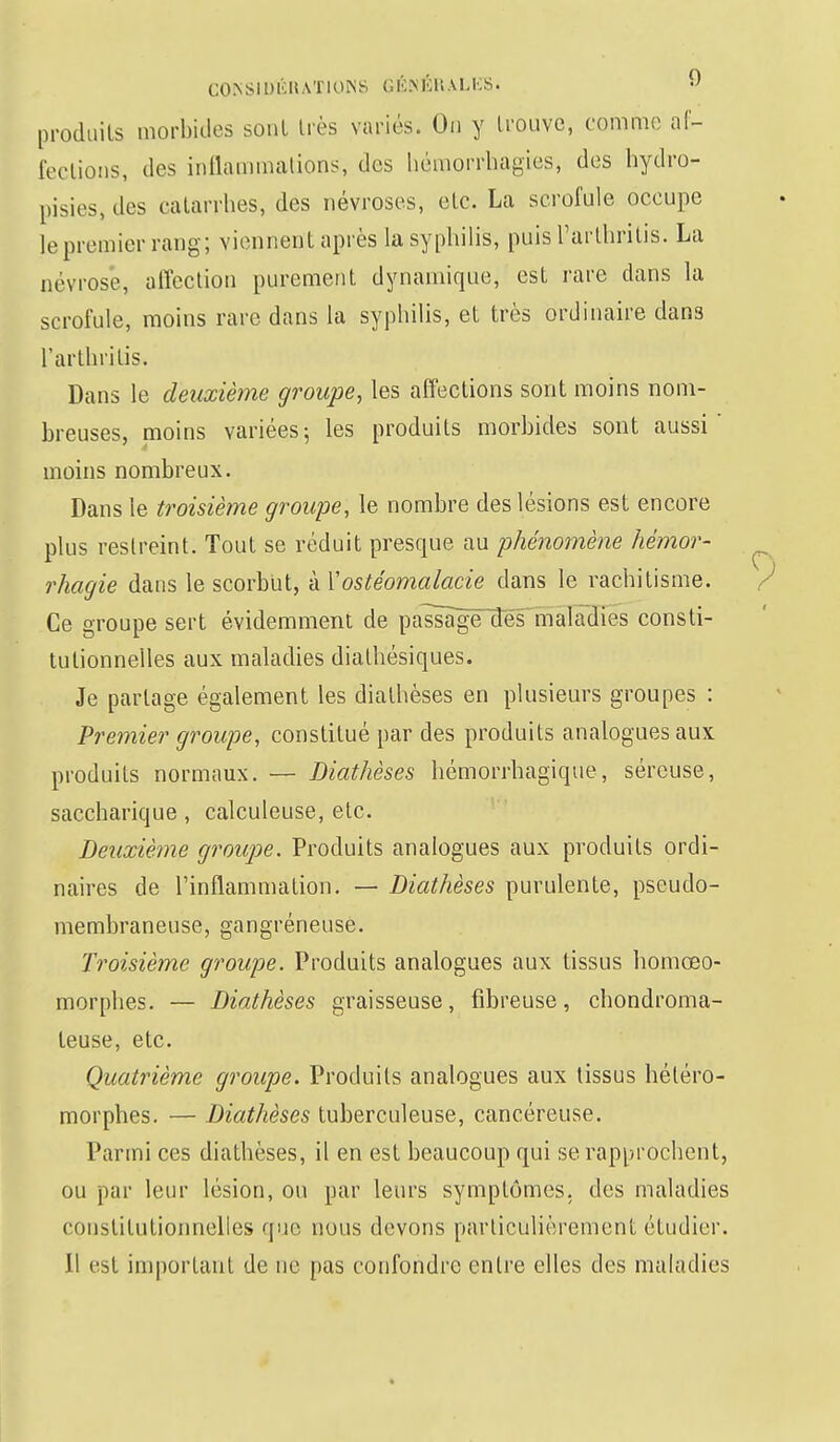 GQKSIIJfêRA'PlONS GÊSÉlRALES. •> produits morbides sont très variés. On y trouve, comme af- fections, des inflammations, des hémorrhagies, des hydro- pisies,dcs catarrhes, des névroses, etc. La scrofule occupe le premier rang; viennent après la syphilis, puis Tarthritis. La névrosé, affection purement dynamique, est rare dans la scrofule, moins rare dans la syphilis, et très ordinaire dan3 l'arthritis. Dans le deuxième groupe, les affections sont moins nom- breuses, moins variées; les produits morbides sont aussi' moins nombreux. Dans le troisième groupe, le nombre des lésions est encore plus restreint. Tout se réduit presque au phénomène hémor- rhagie dans le scorbut, à Yostéomalacie dans le rachitisme. Ce groupe sert évidemment de passligëdes maladies consti- tutionnelles aux maladies diathésiques. Je partage également les dialhèses en plusieurs groupes : Premier groupe, constitué par des produits analogues aux produits normaux. — Diathèses hémorrhagique, séreuse, saccharique, calculeuse, etc. Deuxième groupe. Produits analogues aux produits ordi- naires de l'inflammation. — Diathèses purulente, pseudo- membraneuse, gangréneusè. Troisième groupe. Produits analogues aux tissus homeeo- morphes. — Diathèses graisseuse, fibreuse, chondroma- teuse, etc. Quatrième groupe. Produits analogues aux tissus héléro- morphes. — Diathèses tuberculeuse, cancéreuse. Parmi ces diathèses, il en est beaucoup qui se rapprochent, ou par leur lésion, on par leurs symptômes, des maladies constitutionnelles que nous devons particulièrement étudier. Il est important de ne pas confondre entre elles des maladies