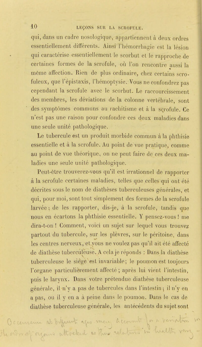 qui, dans un cadre nosologique, appartiennenl à deux ordres essentiellement différents. Ainsi l'hémorrhagie est la lésion qui caractérise essentiellement le scorbut et le rapproche de certaines formes de la scrofule, où l'on rencontre aussi la même affection. Rien de plus ordinaire, chez certains scro- fuleux, que l'épislaxis, l'hémoptysie. Vous ne confondrez pas cependant la scrofule avec le scorbut. Le raccourcissement des membres, les déviations de la colonne vertébrale, sont des symptômes communs au rachitisme et à la scrofule. Ce n'est pas une raison pour confondre ces deux maladies dans une seule unité pathologique. Le tubercule est un produit morbide commun à la phthisie essentielle et à la scrofule. Au point de vue pratique, comme au point de vue théorique, on ne peut faire de ces deux ma- ladies une seule unité pathologique. Peut-être trouverez-vous qu'il est irrationnel de rapporter à la scrofule certaines maladies, telles que celles qui ont été décrites sous le nom de diathèses tuberculeuses générales, et qui, pour moi, sont tout simplement des formes de la scrofule larvée : de les rapporter, dis-je, à la scrofule, tandis que nous en écartons la phthisie essentielle. Y pensez-vous ! me dira-t-on ! Comment, voici un sujet sur lequel vous trouvez partout du tubercule, sur les plèvres, sur le péritoine, dans les centres nerveux, et vous ne voulez pas qu'il ait été affecté de diathèse tuberculeuse. A cela je réponds : Dans la diathèse tuberculeuse le siège'est invariable; le poumon est toujours l'organe particulièrement affecté; après lui vient l'intestin, puis le larynx. Dans votre prétendue diathèse tuberculeuse générale, il n'y a pas de tubercules dans l'intestin ; il n'y en a pas, ou il y en a à peine dans le poumon. Dans le cas de diathèse tuberculeuse générale, les antécédents du sujet sont » J