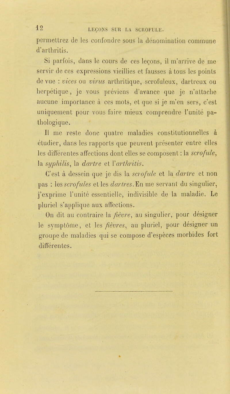 permettrez de les confondre sous la dénomination commune d'arthritis. Si parfois, dans le cours de ces leçons, il m'arrive de me servir de ces expressions vieillies et fausses à tous les poinls de vue : vices ou virus arthritique, scrofulcux, dartreux ou herpétique, je vous préviens d'avance que je n'attache aucune importance à ces mots, et que si je m'en sers, c'est uniquement pour vous faire mieux comprendre l'unité pa- thologique. Il me reste donc quatre maladies constitutionnelles à étudier, dans les rapports que peuvent présenter entre elles les différentes affections dont elles se composent : la scrofule, la syphilis, la dartre et Yarthritis. C'est à dessein que je dis la scrofule et la dartre et non pas : les scrofules et les dartres. En me servant du singulier, j'exprime l'unité essentielle, indivisible de la maladie. Le pluriel s'applique aux affections. On dit au contraire la fièvre, au singulier, pour désigner le symptôme, et les fièvres, au pluriel, pour désigner un groupe de maladies qui se compose d'espèces morbides fort différentes.