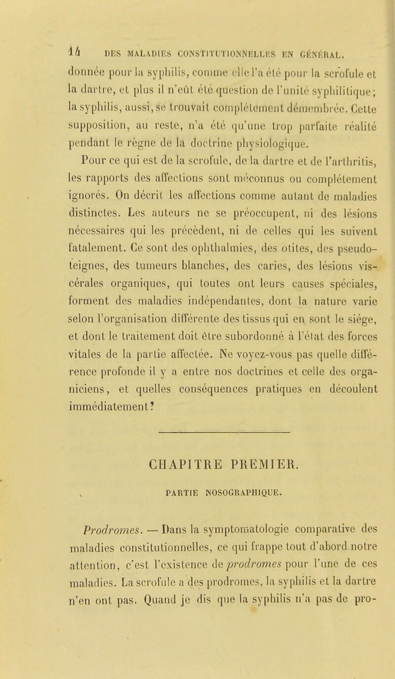 donnée pour la syphilis, comme clie l'a été pour la scrofule et la dartre, et plus il n'eût été question de l'unité syphilitique; la syphilis, aussi, se trouvait complètement démemhrée. Cette supposition, au reste, n'a été qu'une trop parfaite réalité pendant le règne de la doctrine physiologique. Pour ce qui est de la scrofule, de la dartre et de l'arthritis, les rapports des affections sont méconnus ou complètement ignorés. On décrit les affections comme autant de maladies distinctes. Les auteurs ne se préoccupent, ni des lésions nécessaires qui les précèdent, ni de celles qui les suivent fatalement. Ce sont des ophthalmies, des otites, des pseudo- teignes, des tumeurs blanches, des caries, des lésions vis- cérales organiques, qui toutes ont leurs causes spéciales, forment des maladies indépendantes, dont la nature varie selon l'organisation différente des tissus qui en sont le siège, et dont le traitement doit être subordonné à l'état des forces vitales de la partie affectée. Ne voyez-vous pas quelle diffé- rence profonde il y a entre nos doctrines et celle des orga- niciens, et quelles conséquences pratiques en découlent immédiatement? CHAPITRE PREMIER. PARTIE INOSOGRAPHIQUE. Prodromes. — Dans la symptomatologie comparative des maladies constitutionnelles, ce qui frappe tout d'abord notre attention, c'est l'existence de prodromes pour l'une de ces maladies. La scrofule a des prodromes, la syphilis et la dartre n'en ont pas. Quand je dis que la syphilis n'a pas de pro-