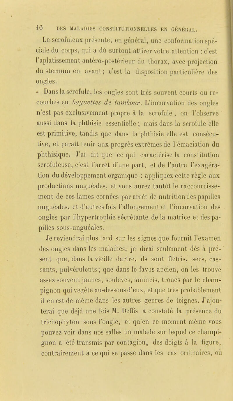 Le scrofuleux présente, en général, une conformation spé- ciale du corps, qui a dû surtout attirer votre attention : c'est l'aplatissement antéro-pbstérieur du thorax, avec projection du sternum en avant; c'est la disposition particulière des ongles. - Dans la scrofule, les ongles sont très souvent courts ou re- courbés en baguettes de tambour. L'incurvation des ongles n'est pas exclusivement propre à la scrofule , on l'observe aussi dans la phthisie essentielle ; mais dans la scrofule elle est primitive, tandis que dans la phthisie elle est consécu- tive, et paraît tenir aux progrès extrêmes de l'émaciation du phthisique. J'ai dit que ce qui caractérise la constitution scrofuleuse, c'est l'arrêt d'une part, et de l'autre l'exagéra- tion du développement organique : appliquez cette règle aux productions unguéales, et vous aurez tantôt le raccourcisse- ment de ces .lames cornées par arrêt de nutrition des papilles unguéales, et d'autres fois l'allongement et l'incurvation des ongles par l'hypertrophie sécrétante delà matrice et des pa- pilles sous-unguéales. Je reviendrai plus tard sur les signes que fournit l'examen des ongles dans les maladies, je dirai seulement dès à pré- sent que, dans la vieille dartre, ils sont flétris, secs, cas- sants, pulvérulents; que dans le favus ancien, on les trouve assez souvent jaunes, soulevés, amincis, troués par le cham- pignon qui végète au-dessous d'eux, et que très probablement il en est de même dans les autres genres de teignes. J'ajou- terai que déjà une fois M. Delïis a constaté la présence du trichophyton sous l'ongle, et qu'en ce moment même vous pouvez voir dans nos salles un malade sur lequel ce champi- gnon a été transmis par contagion, des doigts à la ligure, contrairement à ce qui se passe dans les cas ordinaires, ou