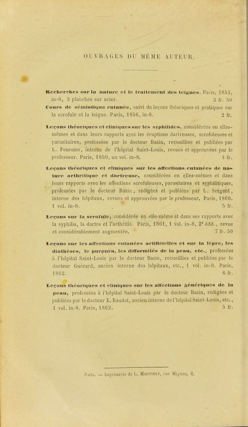 OUVRAGES DU MÊME AUTEUR. Recherches wir la nature et le traitement îles teignes. Paris, 1853, in-8, 3 planches sur acier. 3 fr. 50 Cours «le séiiiiotique cutanée, suivi de leçons Uiéoriques cl pratiques sur la scrofule et la teigne. Paris, 1856, in-8. 2 fr. Leçons théoriques et cliniques sur les syphilides. considérées eu elles- mêmes et dans leurs rapports a^ec les éruptions dartreuses, scrofuleuses et parasitaires, professées par le docteur Bazin, recueillies et publiées par L. Fournier, interne de l'hôpital Saint-Louis, revues et approuvées par le professeur. Paris, 1859, un vol. in-8. 'i fr. Leçons théoriques et cliniques sur les atrections cutanées de na- ture arthritique et dartreuse, considérées en elles-mêmes et dans leurs rapports aveo les affections scrofuleuses, parasitaires et syphilitiques, professées par le docteur Bazin, rédigées et publiées par L. Sergent, interne des hôpitaux, revues et approuvées par le professeur. Paris, 1860. 1 vol. in-8. . 5 fr. Leçons sur la scrofule, considérée en elle-même et dans ses rapports avec la syphilis, la dartre et l'arthrilis. Paris, 1861, 1 vol. in-8, 2e édit-, revue et considérablement augmentée. 7 fr. 50 Leçons sur les atrections cutanées artificielles et sur la lèpre, les «liathèses, le purpura, les difformités de la peau, etc., professées à l'hôpital Saint-Louis par le docteur Bazin, recueillies et publiées par le docteur Guérard, ancien interne des hôpitaux, etc., 1 vol. in-8. Paris, 1862. 6 fr. Leçons théoriques et cliniques sur les atrections génériques de la peau, professées à l'hôpital Saint-Louis pâr le docteur Bazin, rédigées et publiées par le docteur E. Baudot, ancien interne de l'hôpital Saint-Louis, etc., 1 vol. in-8. Paris, 1862. 5 fr. Puris. — Imprimerie du L. Martinut, rqo Mignon, 3.