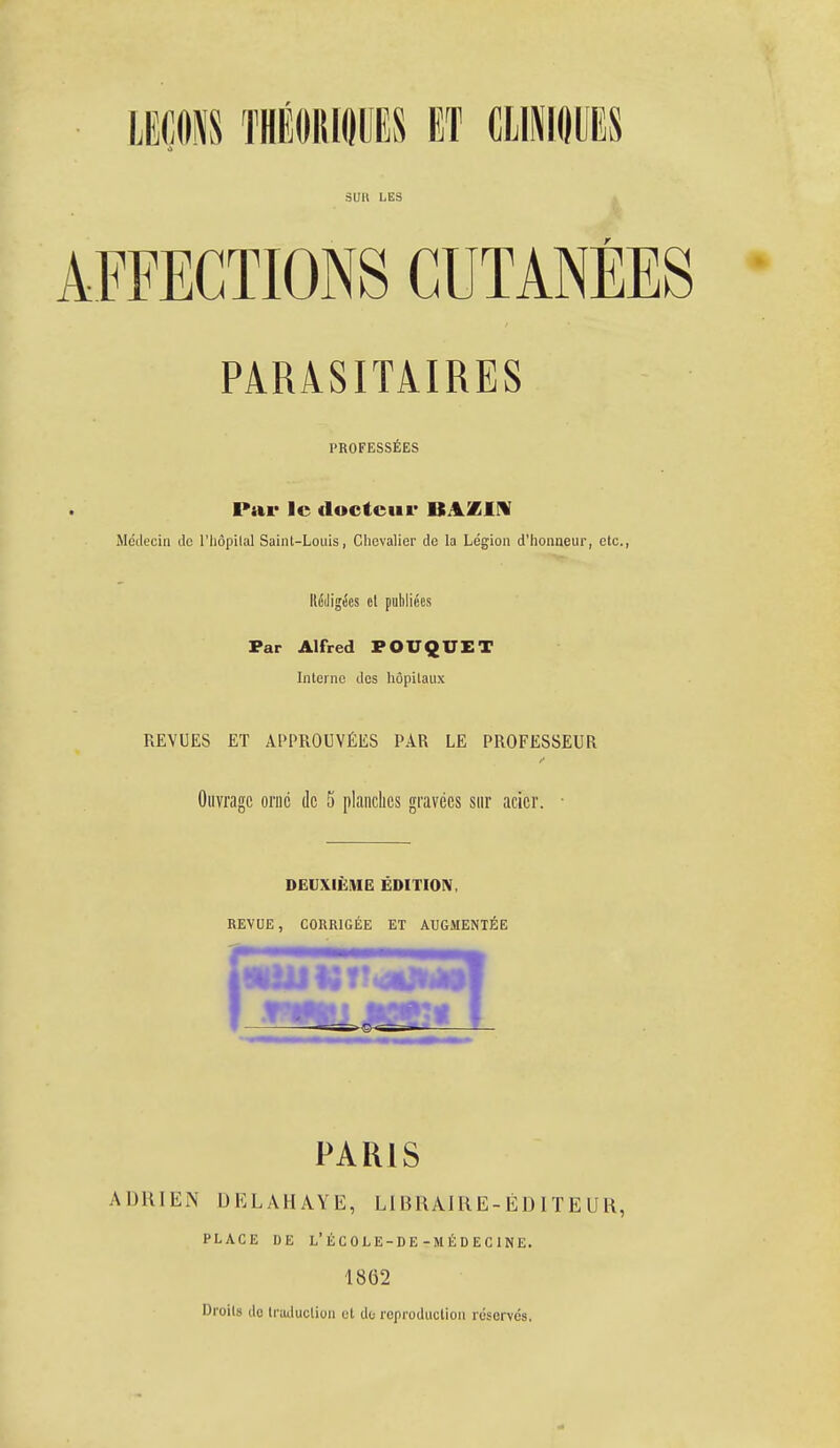 suit LES AFFECTIONS CUTANÉES PARASITAIRES PROFESSÉES Par le docteur BAZIN Médecin de l'Iiôpilal Saint-Louis, Chevalier de la Légion d'honneur, etc., Rédigées cl publiées Par Alfred POUQUET Interne des hôpitaux REVUES ET APPROUVÉES PAR LE PROFESSEUR Ouvrage orné de 5 planches gravées sur acier. ■ DEUXIÈME ÉDITION, REVUE, CORRIGÉE ET AUGMENTÉE PARIS ADRIEN DELAHAYE, LIBRAJRE-ÉDITEUR, PLACE DE L'ÉCOLE-DE-MÉDECINE. 1862 Droits do traduction et de reproduction réservés.