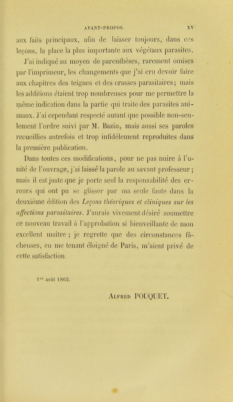 aux (ails principaux, afin de laisser toujours, dans ces leçons, la place la plus importante aux végétaux parasites. J'ai indiqué au moyen de parenthèses, rarement omises par l'imprimeur, les changements que j'ai cru devoir faire aux chapitres des teignes et des crasses parasitaires; mais les additions étaient trop nombreuses pour me permettre la même indication dans la partie qui traite des parasites ani- maux. J'ai cependant respecté autant que possible non-seu- lement l'ordre suivi par M. Bazin, mais aussi ses paroles recueillies autrefois et trop infidèlement reproduites dans la première publication. Dans toutes ces modifications, pour ne pas nuire à l'u- nité de l'ouvrage, j'ai laissé la parole au savant professeur ; mais il est juste que je porte seul la responsabilité des er- reurs qui ont pu se glisser par ma seule faute dans la deuxième édition des Leçons théoriques et cliniques sur les affections parasitaires. J'aurais vivement désiré soumettre ce nouveau travail à l'approbation si bienveillante de mon excellent maître ; je regrette que des circonstances fâ- cheuses, en me tenant éloigné de Paris, m'aient, privé de cette satisfaction. 1er août 1862. Alfred POUQUET.