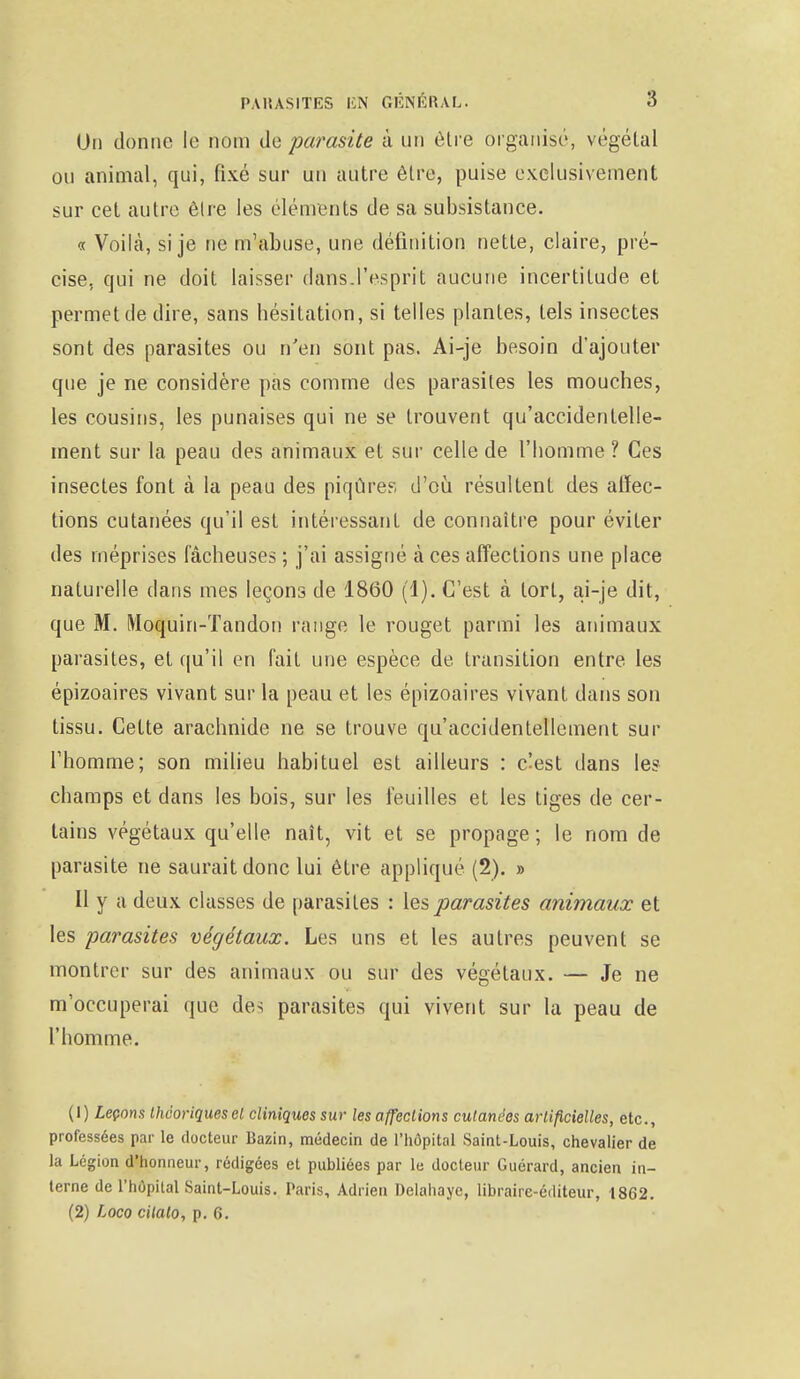 On donne le nom de parasite à un être organisé, végétal ou animal, qui, fixé sur un autre être, puise exclusivement sur cet autre être les éléments de sa subsistance. « Voilà, si je ne m'abuse, une définition nette, claire, pré- cise, qui ne doit laisser dans.l'esprit aucune incertitude et permet de dire, sans hésitation, si telles plantes, tels insectes sont des parasites ou n'en sont pas. Ai-je besoin d'ajouter que je ne considère pas comme des parasites les mouches, les cousins, les punaises qui ne se trouvent qu'accidentelle- ment sur la peau des animaux et sur celle de l'homme ? Ces insectes font à la peau des piqûres d'où résultent des atïec- tions cutanées qu'il est intéressant de connaître pour éviter des méprises fâcheuses ; j'ai assigné à ces affections une place naturelle dans mes leçons de 1860 (1). C'est cà tort, ai-je dit, que M. Moquin-Tandon range le rouget parmi les animaux parasites, et qu'il en fait une espèce de transition entre les épizoaires vivant sur la peau et les épizoaires vivant dans son tissu. Cette arachnide ne se trouve qu'accidentellement sur l'homme; son milieu habituel est ailleurs : c'est dans les champs et dans les bois, sur les feuilles et les tiges de cer- tains végétaux qu'elle naît, vit et se propage; le nom de parasite ne saurait donc lui être appliqué (2). » II y a deux classes de parasites : les parasites animaux et les parasites végétaux. Les uns et les autres peuvent se montrer sur des animaux ou sur des végétaux. — Je ne m'occuperai que des parasites qui vivent sur la peau de l'homme. (1) Leçons théoriques cl cliniques sur les affections cutanées artificielles, etc., professées par le docteur Bazin, médecin de l'hôpital Saint-Louis, chevalier de la Légion d'honneur, rédigées et publiées par le docteur Guérard, ancien in- terne de l'hôpital Saint-Louis. Paris, Adrien Delahaye, libraire-éditeur, 1862. (2) Loco cilalo, p. 6.