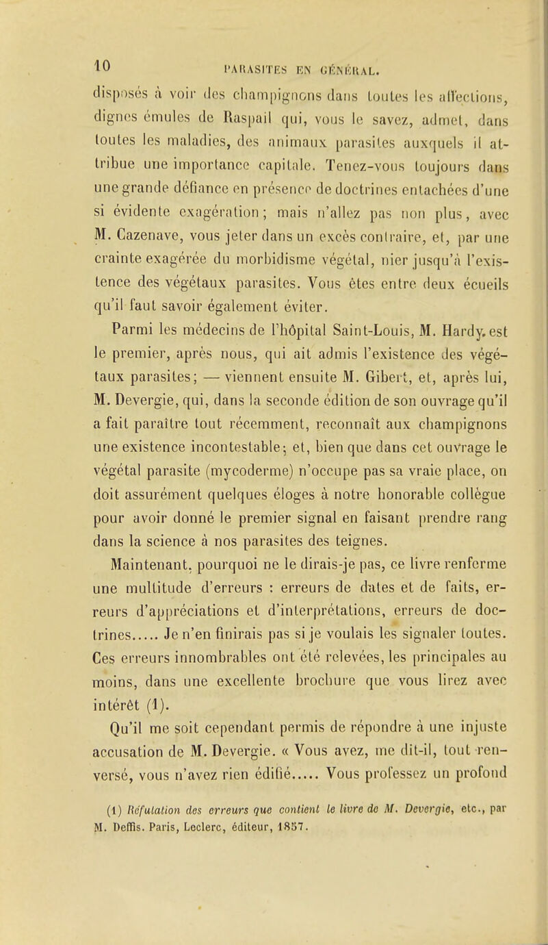 disposés à voir des champignons dans toutes les affections, dignes émules de Raspail qui, vous le savez, admet, dans toutes les maladies, des animaux parasites auxquels il at- tribue une importance capitale. Tenez-vous toujours dans une grande défiance en présence de doctrines entachées d'une si évidente exagération; mais n'allez pas non plus, avec M. Cazenave, vous jeter dans un excès contraire, et, par une crainte exagérée du morbidisme végétal, nier jusqu'à l'exis- tence des végétaux parasites. Vous êtes entre deux écueils qu'il faut savoir également éviter. Parmi les médecins de l'hôpital Saint-Louis, M. Hardy.est le premier, après nous, qui ait admis l'existence des végé- taux parasites; — viennent ensuite M. Gibert, et, après lui, M. Devergie, qui, dans la seconde édition de son ouvrage qu'il a fait paraître tout récemment, reconnaît aux champignons une existence incontestable; et, bien que dans cet ouvrage le végétal parasite (mycoderme) n'occupe pas sa vraie place, on doit assurément quelques éloges à notre honorable collègue pour avoir donné le premier signal en faisant prendre rang dans la science à nos parasites des teignes. Maintenant, pourquoi ne le dirais-je pas, ce livre renferme une multitude d'erreurs : erreurs de dates et de faits, er- reurs d'appréciations et d'interprétations, erreurs de doc- trines Je n'en finirais pas si je voulais les signaler toutes. Ces erreurs innombrables ont été relevées, les principales au moins, dans une excellente brochure que vous lirez avec intérêt (1). Qu'il me soit cependant permis de répondre à une injuste accusation de M. Devergie. « Vous avez, me dit-il, tout ren- versé, vous n'avez rien éditié Vous professez un profond (1) Réfutation des erreurs que contient le livre de M. Devergie, etc., par M. Deffîs. Paris, Lcclerc, éditeur, 18S7.