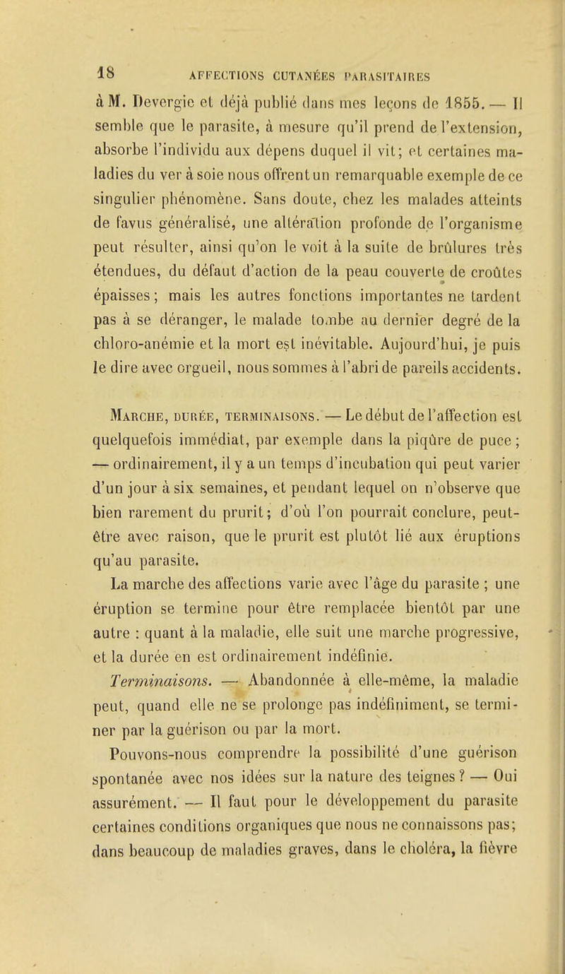 à M. Devcrgic et déjà publié dans mes leçons de 1855. — Il semble que le parasite, à mesure qu'il prend de l'extension, absorbe l'individu aux dépens duquel il vit; et certaines ma- ladies du ver à soie nous offrent un remarquable exemple de ce singulier phénomène. Sans doute, chez les malades atteints de favus généralisé, une altération profonde de l'organisme peut résulter, ainsi qu'on le voit à la suite de brûlures très étendues, du défaut d'action de la peau couverte de croûtes épaisses; mais les autres fonctions importantes ne tardent pas à se déranger, le malade tombe au dernier degré de la chloro-anémie et la mort est inévitable. Aujourd'hui, je puis le dire avec orgueil, nous sommes à l'abri de pareils accidents. Marche, durée, terminaisons. —Le début de l'affection est quelquefois immédiat, par exemple dans la piqûre de puce ; — ordinairement, il y a un temps d'incubation qui peut varier d'un jour à six semaines, et pendant lequel on n'observe que bien rarement du prurit; d'où l'on pourrait conclure, peut- être avec raison, que le prurit est plutôt lié aux éruptions qu'au parasite. La marche des affections varie avec l'âge du parasite ; une éruption se termine pour être remplacée bientôt par une autre : quant à la maladie, elle suit une marche progressive, et la durée en est ordinairement indéfinie. Terminaisons. — Abandonnée à elle-même, la maladie peut, quand elle ne se prolonge pas indéfiniment, se termi- ner par la guérison ou par la mort. Pouvons-nous comprendre la possibilité d'une guérison spontanée avec nos idées sur la nature des teignes? — Oui assurément. — Il faut pour le développement du parasite certaines conditions organiques que nous ne connaissons pas; dans beaucoup de maladies graves, dans le choléra, la fièvre