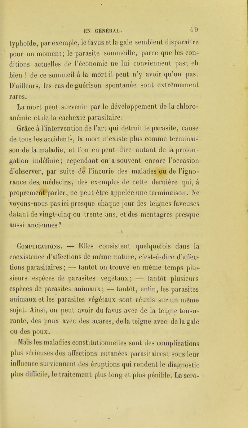 typhoïde, par exemple, le favus et la gale semblent disparaître pour un moment ; le parasite sommeille, parce que les con- ditions actuelles de l'économie ne lui conviennent pas; eh bien ! de ce sommeil à la mort il peut n'y avoir qu'un pas. D'ailleurs, les cas de guérison spontanée sont extrêmement rares. La mort peut survenir par le développement de la chloro- anémie et de la cachexie parasitaire. Grâce à l'intervention de l'art qui détruit le parasite, cause de tous les accidents, la mort n'existe plus comme terminai- son de la maladie, et l'on en peut dire autant de la prolon- gation indéfinie; cependant on a souvent encore l'occasion d'observer, par suite de l'incurie des malades ou de l'igno- rance des. médecins, des exemples de cette dernière qui, à proprement parler, ne peut être appelée une terminaison. Ne voyons-nous pas ici presque chaque jour des teignes faveuses datant de vingt-cinq ou trente ans, et des mentagres presque aussi anciennes? Complications. — Elles consistent quelquefois dans la coexistence d'affections de même nature, c'est-à-dire d'affec- tions parasitaires ; — tantôt on trouve en même temps plu- sieurs espèces de parasites végétaux; — tantôt plusieurs espèces de parasites animaux; — tantôt, enfin, les parasites animaux et les parasites végétaux sont réunis sur un même sujet. Ainsi, on peut avoir du favus avec de la teigne tonsu- rante, des poux avec des acares, delà teigne avec de la gale ou des poux. Mais les maladies constitutionnelles sont des complications plus sérieuses des affections cutanées parasitaires; sous leur influence surviennent des éruptions qui rendent le diagnostic plus difficile, le traitement plus long et plus pénible. Lascro-