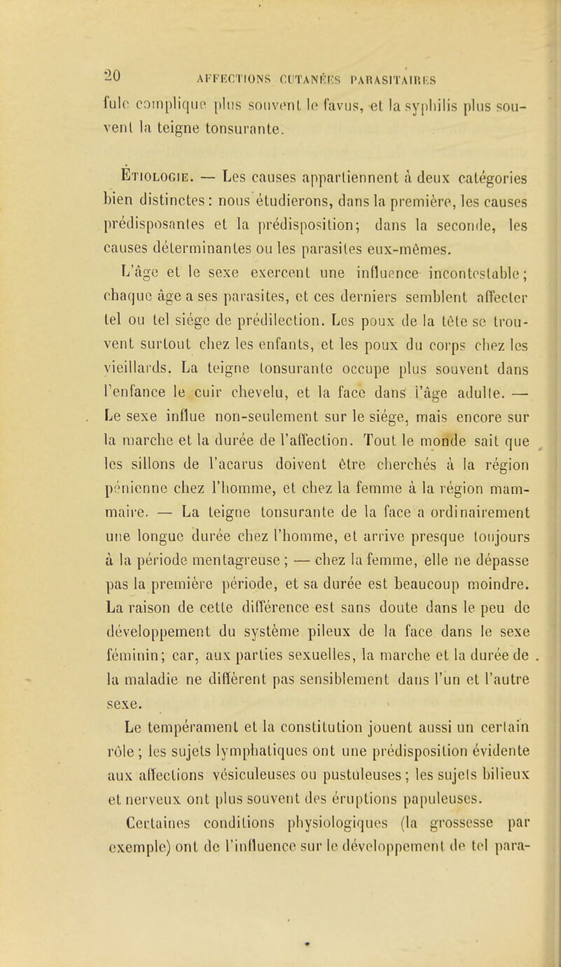 fuie complique plus souvent le fâvus, et la syphilis plus sou- vent la teigne tonsurante. Etiologie. — Les causes appartiennent à deux catégories bien distinctes : nous étudierons, dans la première, les causes prédisposantes et la prédisposition; dans la seconde, les causes déterminantes ou les parasites eux-mêmes. L'âge et le sexe exercent une influence incontestable; chaque âge a ses parasites, et ces derniers semblent affecter tel ou tel siège de prédilection. Les poux de la tète se trou- vent surtout chez les enfants, et les poux du corps chez les vieillards. La teigne lonsurante occupe plus souvent dans l1enfance le cuir chevelu, et la face dans i'âge adulte. — Le sexe influe non-seulement sur le siège, mais encore sur la marche et la durée de l'affection. Tout le monde sait que les sillons de l'acarus doivent être cherchés à la région pénienne chez l'homme, et chez la femme à la région mam- maire. — La teigne tonsurante de la face a ordinairement une longue durée chez l'homme, et arrive presque toujours à la période mentagreuse ; — chez la femme, elle ne dépasse pas la première période, et sa durée est beaucoup moindre. La raison de cette différence est sans doute dans le peu de développement du système pileux de la face dans le sexe féminin; car, aux parties sexuelles, la marche et la durée de la maladie ne diffèrent pas sensiblement dans l'un et l'autre sexe. Le tempérament et la constitution jouent aussi un certain rôle ; les sujets lymphatiques ont une prédisposition évidente aux affections vésiculeuses ou pustuleuses; les sujets bilieux et nerveux ont plus souvent des éruptions papuleuses. Certaines conditions physiologiques (la grossesse par exemple) ont de l'influence sur le développement de tel para-