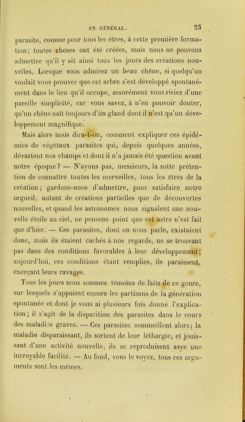 parasite, comme pour tous les êtres, à cette première forma- tion; toutes choses ont été créées, mais nous ne pouvons admettre qu'il y ait ainsi tous les jours des créations nou- velles. Lorsque vous admirez un beau chêne, si quelqu'un voulait vous prouver que cet arbre s'est développé spontané- ment dans le lieu qu'il occupe, assurément vous ririez d'une pareille simplicité, car vous savez, à n'en pouvoir douter, qu'un chêne naît toujours d'un gland dont il n'est qu'un déve- loppement magnifique. Mais alors nous dira-t-on, comment expliquer ces épidé- mies de végétaux parasites qui, depuis quelques années, dévastent nos champs et dont il n'a jamais été question avant notre époque ? — N'ayons pas, messieurs, la sotte préten- tion de connaître toutes les merveilles, tous les êtres de la création ; gardons-nous d'admettre, pour satisfaire notre orgueil, autant de créations partielles que de découvertes nouvelles, et quand les astronomes nous signalent une nou- velle étoile au ciel, ne pensons point que cet astre n'est fait que d'hier. — Ces parasites, dont on nous parle, existaient donc, mais ils étaient cachés à nos regards, ne se trouvant pas dans des conditions favorables à leur développement; aujourd'hui, ces conditions étant remplies, ils paraissent, exerçant leurs ravages. Tous les jours nous sommes témoins de faits de ce genre, sur lesquels s'appuient encore les partisans de la génération spontanée et dont je vous ai plusieurs fois donné l'explica- tion; il s'agit de la disparition des parasites dans le cours des maladies graves. — Ces parasites sommeillent alors; la maladie disparaissant, ils sortent de leur léthargie, et jouis- sant d'une activité nouvelle, ils se reproduisent avec une incroyable facilité. — Au fond, vous le voyez, tous ces argu- ments sont les mômes.