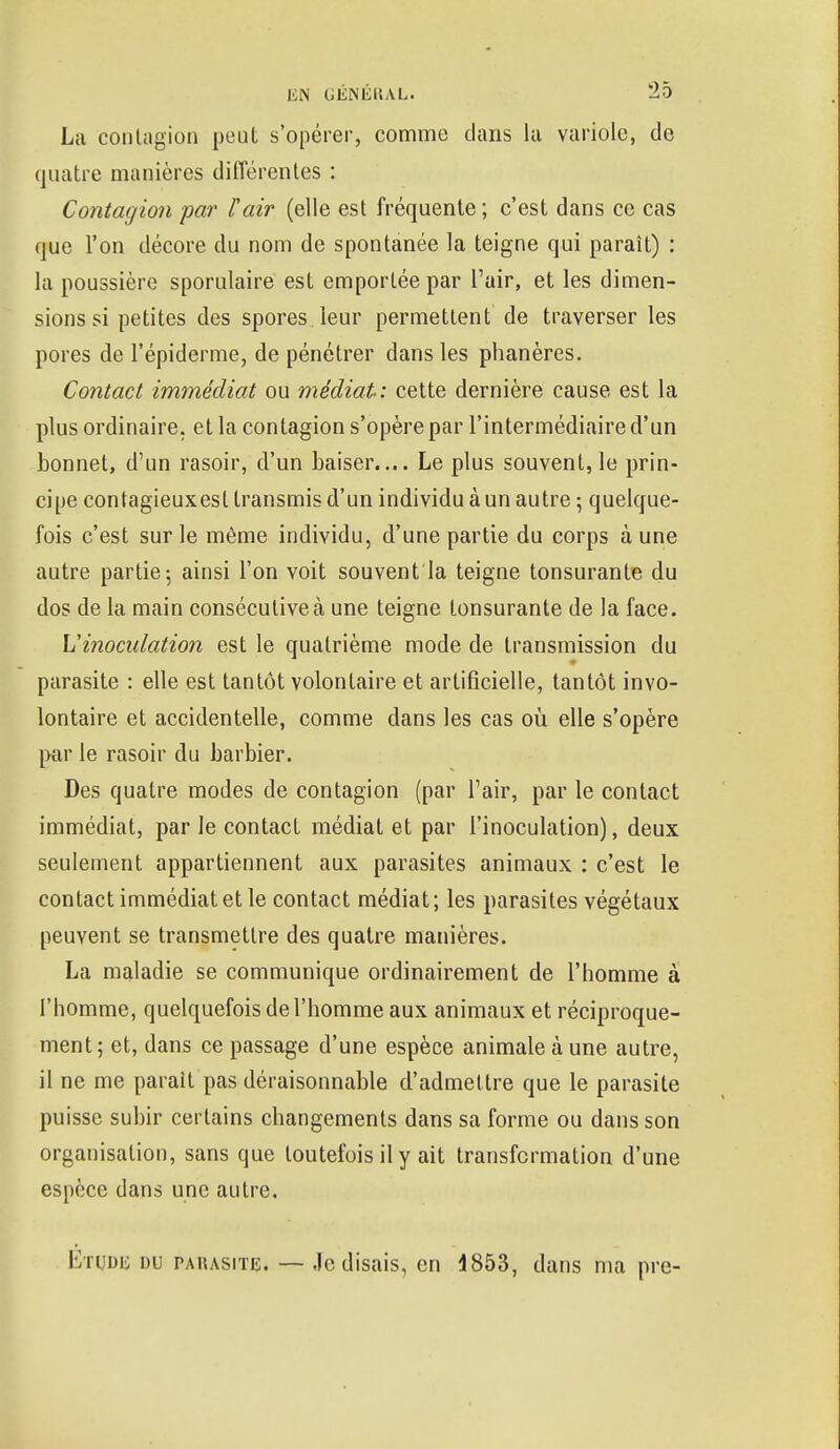 La contagion peut s'opérer, comme dans la variole, de quatre manières différentes : Contagion par F air (elle est fréquente ; c'est dans ce cas que l'on décore du nom de spontanée la teigne qui paraît) : la poussière sporulaire est emportée par l'air, et les dimen- sions si petites des spores leur permettent de traverser les pores de 1'épiderme, de pénétrer dans les phanères. Contact immédiat ou médiat: cette dernière cause est la plus ordinaire, et la contagion s'opère par l'intermédiaire d'un bonnet, d'un rasoir, d'un baiser.... Le plus souvent, le prin- cipe contagieuxesl transmis d'un individu à un autre ; quelque- fois c'est sur le même individu, d'une partie du corps à une autre partie-, ainsi l'on voit souvent la teigne tonsurante du dos de la main consécutive à une teigne tonsurante de la face. Y!inoculation est le quatrième mode de transmission du parasite : elle est tantôt volontaire et artificielle, tantôt invo- lontaire et accidentelle, comme dans les cas où elle s'opère par le rasoir du barbier. Des quatre modes de contagion (par l'air, par le contact immédiat, par le contact médiat et par l'inoculation), deux seulement appartiennent aux parasites animaux : c'est le contact immédiat et le contact médiat; les parasites végétaux peuvent se transmettre des quatre manières. La maladie se communique ordinairement de l'homme à l'homme, quelquefois de l'homme aux animaux et réciproque- ment; et, dans ce passage d'une espèce animale à une autre, il ne me parait pas déraisonnable d'admettre que le parasite puisse subir certains changements dans sa forme ou dans son organisation, sans que toutefois il y ait transformation d'une espèce dans une autre. Etude du parasite. — Je disais, en 4853, dans ma pre-