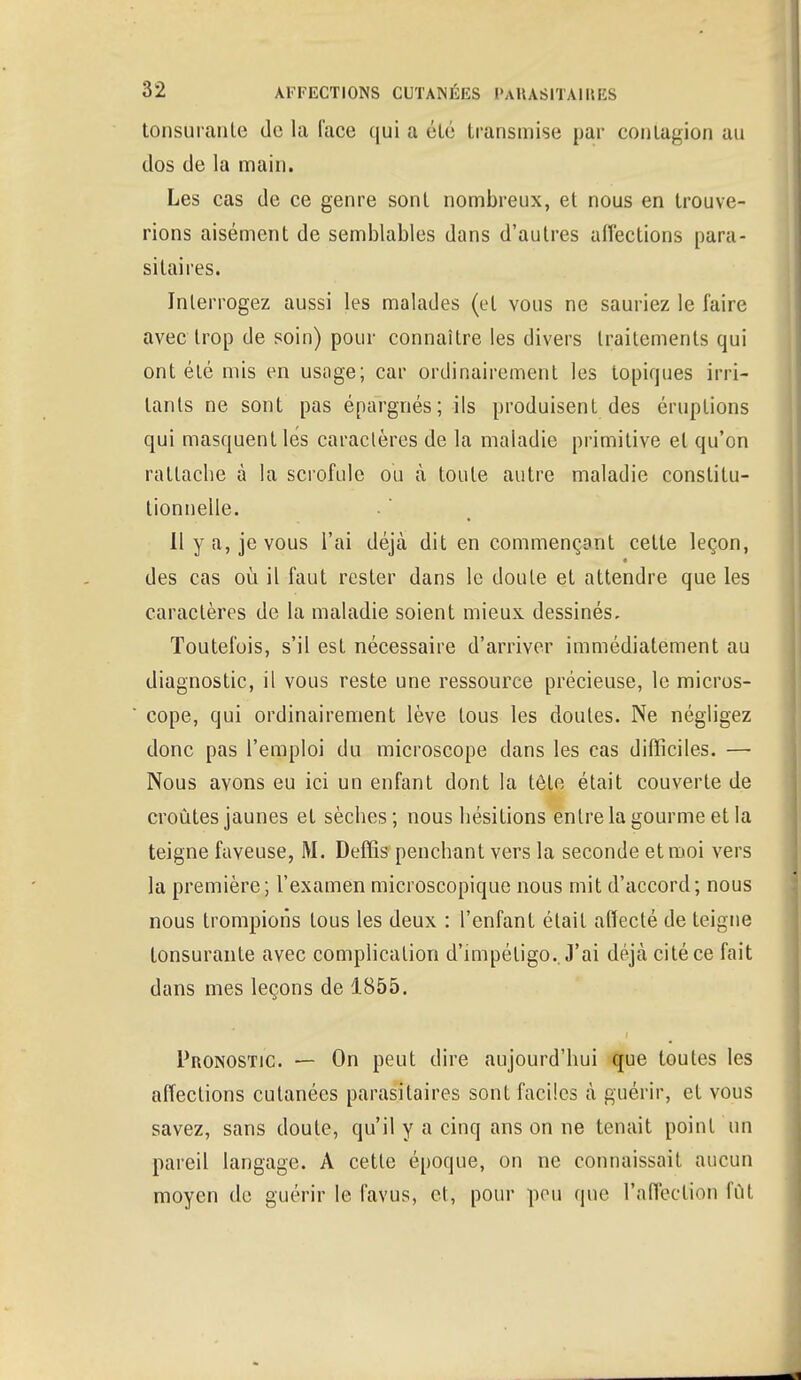 tonsurante de la l'ace qui a été transmise par contagion au dos de la main. Les cas de ce genre sont nombreux, et nous en trouve- rions aisément de semblables dans d'autres affections para- sitaires. Interrogez aussi les malades (et vous ne sauriez le faire avec trop de soin) pour connaître les divers traitements qui ont été mis en usage; car ordinairement les topiques irri- tants ne sont pas épargnés; ils produisent des éruptions qui masquent lés caractères de la maladie primitive et qu'on rattache à la scrofule ou à toute autre maladie constitu- tionnelle. Il y a, je vous l'ai déjà dit en commençant cette leçon, des cas où il faut rester dans le doute et attendre que les caractères de la maladie soient mieux dessinés. Toutefois, s'il est nécessaire d'arriver immédiatement au diagnostic, il vous reste une ressource précieuse, le micros- cope, qui ordinairement lève tous les doutes. Ne négligez donc pas l'emploi du microscope dans les cas difficiles. — Nous avons eu ici un enfant dont la tôle était couverte de croûtes jaunes et sèches; nous hésitions entre la gourme et la teigne faveuse, M. Deffis penchant vers la seconde et moi vers la première; l'examen microscopique nous mit d'accord; nous nous trompions tous les deux : l'enfant était affecté de teigne tonsurante avec complication d'impétigo.. J'ai déjà cité ce fait dans mes leçons de 1855. Pronostic — On peut dire aujourd'hui que toutes les affections cutanées parasitaires sont faciles à guérir, et vous savez, sans doute, qu'il y a cinq ans on ne tenait point un pareil langage. A cette époque, on ne connaissait aucun moyen de guérir le favus, et, pour peu que l'affection fût