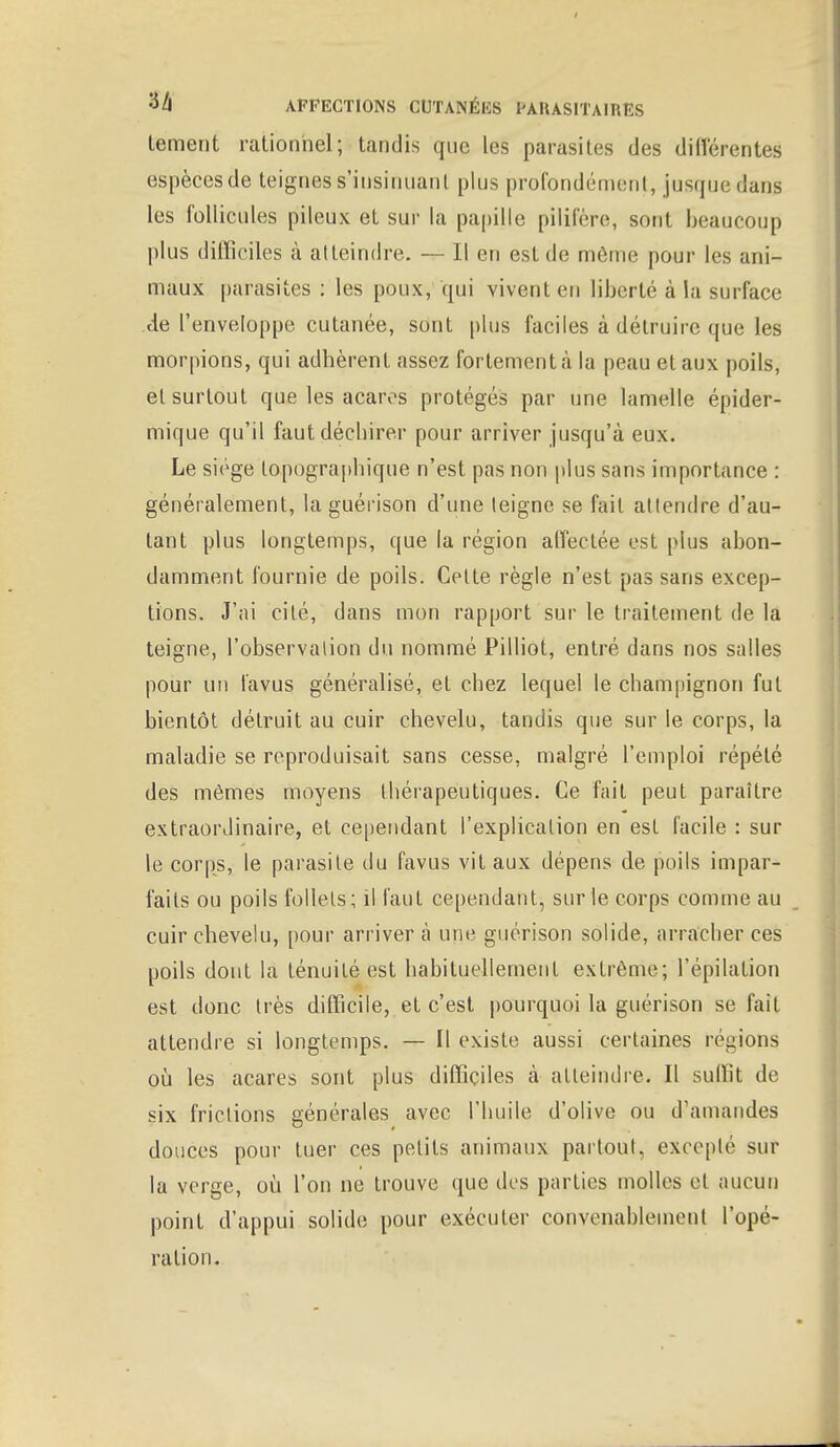 Lement rationnel; tandis que les parasites des différentes (îspècesde teignes s'insinuant plus profondément, jusque dans les follicules pileux et sur la papille pilifère, sont beaucoup plus difficiles à atteindre. — Il en est de môme pour les ani- maux parasites : les poux,1 qui vivent en liberté à la surface de l'enveloppe cutanée, sont plus faciles à détruire que les morpions, qui adhèrent assez fortement à la peau et aux poils, et surtout que les acares protégés par une lamelle épider- mique qu'il faut déchirer pour arriver jusqu'à eux. Le siège topographique n'est pas non plus sans importance : généralement, la guérison d'une leigne se fait attendre d'au- tant plus longtemps, que la région affectée est plus abon- damment fournie de poils. Celte règle n'est pas sans excep- tions. J'ai cité, dans mon rapport sur le traitement de la teigne, l'observation du nommé Pilliot, entré dans nos salles pour un fa vu s. généralisé, et chez lequel le champignon fut bientôt détruit au cuir chevelu, tandis que sur le corps, la maladie se reproduisait sans cesse, malgré l'emploi répété des mêmes moyens thérapeutiques. Ce fait peut paraître extraordinaire, et cependant l'explication en est facile : sur le corps, le parasite du favus vit aux dépens de poils impar- faits ou poils follets; il faut cependant, sur le corps comme au cuir chevelu, pour arriver à une guérison solide, arracber ces poils dont la ténuité est habituellement extrême; l'épilation est donc très difficile, et c'est pourquoi la guérison se fait attendre si longtemps. — Il existe, aussi certaines régions où les acares sont plus difficiles à atteindre. Il suffit de six frictions générales avec l'huile d'olive ou d'amandes douces pour tuer ces petits animaux partout, excepte sur la verge, où l'on ne trouve que des parties molles et aucun point d'appui solide pour exécuter convenablement l'opé- ration.