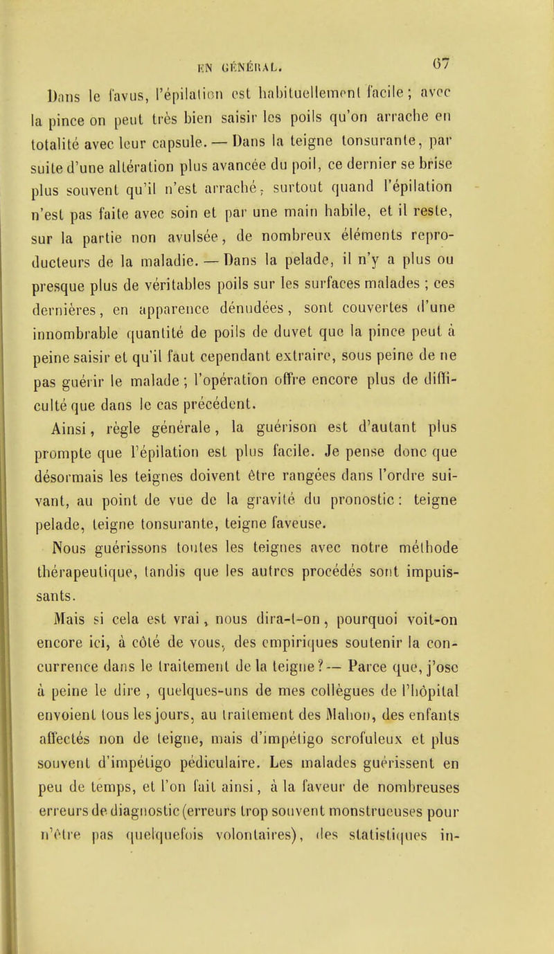 Dans le favus, l'épilûtien est habituellement facile ; avec la pince on peut très bien saisir les poils qu'on arrache en totalité avec leur capsule. — Dans la teigne lonsuranle, par suite d'une altération plus avancée du poil, ce dernier se brise plus souvent qu'il n'est arraché ; surtout quand l'épilation n'est pas faite avec soin et par une main habile, et il reste, sur la partie non avulsée, de nombreux éléments repro- ducteurs de la maladie.—Dans la pelade, il n'y a plus ou presque plus de véritables poils sur les surfaces malades ; ces dernières, en apparence dénudées, sont couvertes d'une innombrable quantité de poils de duvet que la pince peut à peine saisir et qu'il faut cependant extraire, sous peine de ne pas guérir le malade ; l'opération offre encore plus de diffi- culté que dans le cas précédent. Ainsi, règle générale, la guérison est d'autant plus prompte que l'épilation est plus facile. Je pense donc que désormais les teignes doivent être rangées dans l'ordre sui- vant, au point de vue de la gravité du pronostic : teigne pelade, teigne tonsurante, teigne faveuse. Nous guérissons toutes les teignes avec notre méthode thérapeutique, tandis que les autres procédés sont impuis- sants. Mais si cela est vrai, nous dira-t-on, pourquoi voit-on encore ici, à côté de vous, des empiriques soutenir la con- currence dans le traitement de la teigne?— Parce que, j'ose à peine le dire , quelques-uns de mes collègues de l'hôpital envoient tous les jours, au traitement des ftlahon, des enfants affectés non de teigne, mais d'impétigo scrofuleux et plus souvent d'impétigo pédiculaire. Les malades guérissent en peu de temps, et l'on fait ainsi, à la faveur de nombreuses erreurs de diagnostic (erreurs trop souvent monstrueuses pour n'être pas quelquefois volontaires), des statistiques in-