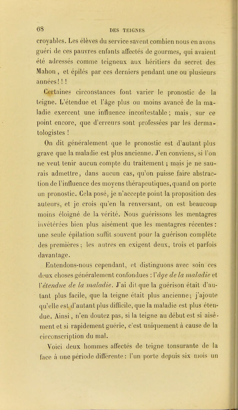 croyables. Les élèves du service savent combien nous en avons guéri de ces pauvres enfants affectés de gourmes, qui avaient été adressés comme teigneux aux héritiers du secret des Mahon , et épilés par ces derniers pendant une ou plusieurs années!! ! Certaines circonstances font varier le pronostic de la teigne. L'étendue et l'âge plus ou moins avancé de la ma- ladie exercent une influence incontestable; mais, sur ce point encore, que d'erreurs sont professées par les derma- tologistes ! On dit généralement que le pronostic est d'autant plus grave que la maladie est plus ancienne. J'en conviens, si l'on ne veut tenir aucun compte du traitement ; mais je ne sau- rais admettre, dans aucun cas, qu'on puisse faire abstrac- tion de l'influence des moyens thérapeutiques, quand on porte un pronostic. Cela posé, je n'accepte point la proposition des auteurs, et je crois qu'en la renversant, on est beaucoup moins éloigné de la vérité. Nous guérissons les mentagres invétérées bien plus aisément que les mentagres récentes: une seule épilation suffit souvent pour la guérison complète des premières; les autres en exigent deux, trois et parfois davantage. Entendons-nous cependant, et distinguons avec soin ces deux choses généralement confondues : Vâge de la maladie et Xétendue de la maladie. J'ai d'il que la guérison était d'au- tant plus facile, que la teigne était plus ancienne; j'ajoute qu'elle est d'autant plus difficile, que la maladie est plus éten- due. Ainsi, n'en doutez pas, si la feigne au début est si aisé- ment et si rapidement guérie, c'est uniquement à cause de la circonscription du mal. Voici deux hommes affectés de teigne tonsurante de la face à une période différente : l'un porte depuis six mois un