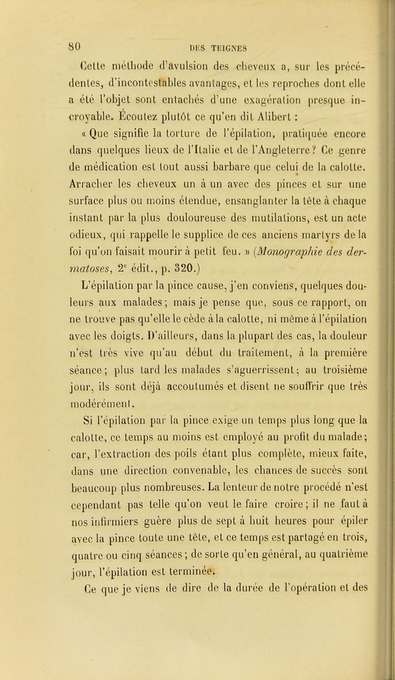 Cetle méthode d'avulsion des cheveux a, sur les précé- dentes, d'incontestables avantages, et les reproches dont elle a été l'objet sont entachés d'une exagération presque in- croyable. Ecoutez plutôt ce qu'en dit Alibert : « Que signifie la torture de l'épilation, pratiquée encore dans quelques lieux de l'Italie et de l'Angleterre? Ce genre de médication est tout aussi barbare que celui de la calotte. Arracher les cheveux un à un avec des pinces et sur une surface plus ou moins étendue, ensanglanter la tète à chaque instant par la plus douloureuse des mutilations, est un acte odieux, qui rappelle le supplice de ces anciens martyrs delà foi qu'on faisait mourir à petit feu. » (Monographie des der- matoses, 2e édit., p. 320.) L'épilation par la pince cause, j'en conviens, quelques dou- leurs aux malades; mais je pense que, sous ce rapport, on ne trouve pas qu'elle le cède à la calotte, ni môme à l'épilation avec les doigts. D'ailleurs, dans la plupart des cas, la douleur n'est très vive qu'au début du traitement, à la première séance; plus lard les malades s'aguerrissent-, au troisième jour, ils sont déjà accoutumés et disent ne souffrir que très modérément. Si l'épilation par la pince exige un temps plus long que la calotte, ce temps au moins est employé au profit du malade; car, l'extraction des poils étant plus complète, mieux faite, dans une direction convenable, les chances de succès sont beaucoup plus nombreuses. La lenteur de notre procédé n'est cependant pas telle qu'on veut le faire croire; il ne faut à nos infirmiers guère plus de sept à huit heures pour épiler avec la pince toute une tète, et ce temps est partagé en trois, quatre ou cinq séances ; de sorte qu'en général, au quatrième jour, l'épilation est terminée. Ce que je viens de dire de la durée de l'opération et des