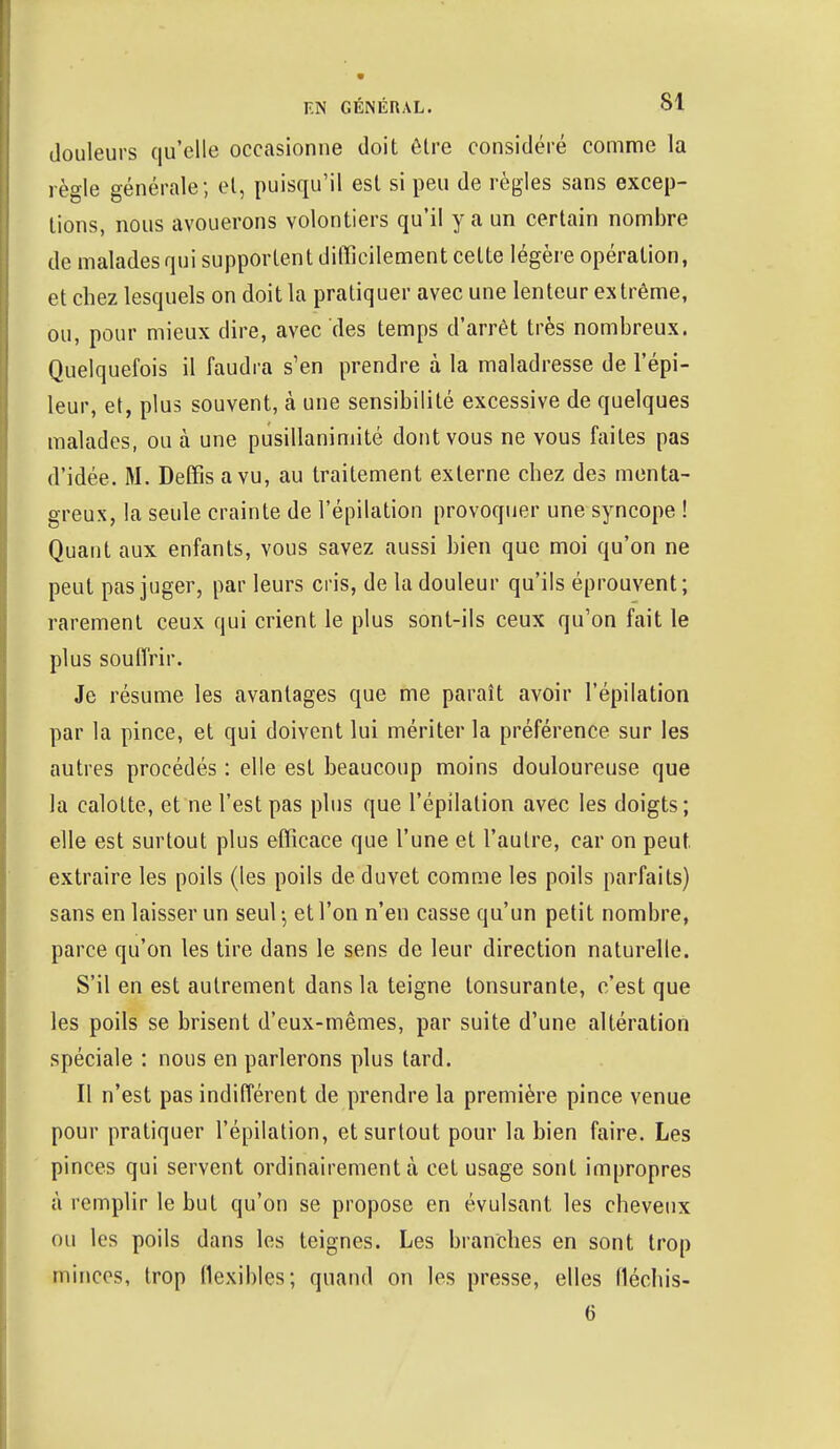 douleurs qu'elle occasionne doit être considéré comme la règle générale; et, puisqu'il est si peu de règles sans excep- tions, nous avouerons volontiers qu'il y a un certain nombre de malades qui supportent difficilement cette légère opération, et chez lesquels on doit la pratiquer avec une lenteur extrême, ou, pour mieux dire, avec des temps d'arrêt très nombreux. Quelquefois il faudra s'en prendre à la maladresse de l'épi- leur, et, plus souvent, à une sensibilité excessive de quelques malades, ou à une pusillanimité dont vous ne vous faites pas d'idée. M. Deffis a vu, au traitement externe chez des menta- greux, la seule crainte de l'épilation provoquer une syncope ! Quant aux enfants, vous savez aussi bien que moi qu'on ne peut pas juger, par leurs cris, de la douleur qu'ils éprouvent; rarement ceux qui crient le plus sont-ils ceux qu'on fait le plus souffrir. Je résume les avantages que me paraît avoir l'épilation par la pince, et qui doivent lui mériter la préférence sur les autres procédés : elle est beaucoup moins douloureuse que la calotte, et ne l'est pas plus que l'épilation avec les doigts; elle est surtout plus efficace que l'une et l'autre, car on peut, extraire les poils (les poils de duvet comme les poils parfaits) sans en laisser un seul ^ et l'on n'en casse qu'un petit nombre, parce qu'on les tire dans le sens de leur direction naturelle. S'il en est autrement dans la teigne lonsurante, c'est que les poils se brisent d'eux-mêmes, par suite d'une altération spéciale : nous en parlerons plus tard. Il n'est pas indifférent de prendre la première pince venue pour pratiquer l'épilation, et surtout pour la bien faire. Les pinces qui servent ordinairement à cet usage sont impropres à remplir le but qu'on se propose en évulsant les cheveux ou les poils dans les teignes. Les branches en sont trop milices, trop flexibles; quand on les presse, elles fléchis- 6