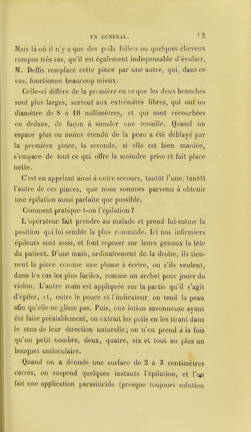 . KN GÉNÉRAL. * 3 Mais là où il n'y a que des poils follels ou quelques cheveux rompus liés ras, qu'il esl également indispensable d'évulser, M. Defïis remplace cette pince par une autre, qui, dans ce cas, fonctionne beaucoup mieux. Celle-ci dillère de la première en ce que les deux branches sont plus larges, surtout aux extrémités libres, qui ont un diamètre de 8 à 10 millimètres, et qui sont recourbées en dedans, de façon à simuler une tenaille. Quand un espace plus ou moins étendu de la peau a été déblayé par la première pince, la seconde, si elle est bien maniée, s'empare de tout ce qui offre la moindre prise et fait place nette. C'est en appelant ainsi à notre secours, tantôt l'une, tantôt l'autre de ces pinces, que nous sommes parvenu à obtenir une épilation aussi parfaite que possible. Comment pratique-t-on l'épilation ? L'opérateur fait prendre au malade et prend lui-même la position qui lui semble la plus commode. Ici nos infirmiers épileurs sont assis, et font reposer sur leurs genoux la tète du patient. D'une main, ordinairement de la droite, ils tien- nent la pince comme une plume à écrire, ou s'ils veulent, dans les cas les plus faciles, comme un archet pour jouer du violon. L'autre main est appliquée sur la partie qu'il s'agit d'épiler, tt, entre le pouce et l'indicateur, on tend la peau afin qu'elle ne glisse pas. Puis, une lotion savonneuse ayant été faite préalablement, on extrait les poils en les tirant dans le sens de leur direction naturelle ; on n'en prend, à la fois qu'un petit nombre, deux, quatre, six et tout au plus un bouquet uniloculaire. Quand on a dénudé une surface de 2 à 3 centimètres carrés, on suspend quelques instants l'épilation, et l'on fait une application parasiticide (presque toujours solution