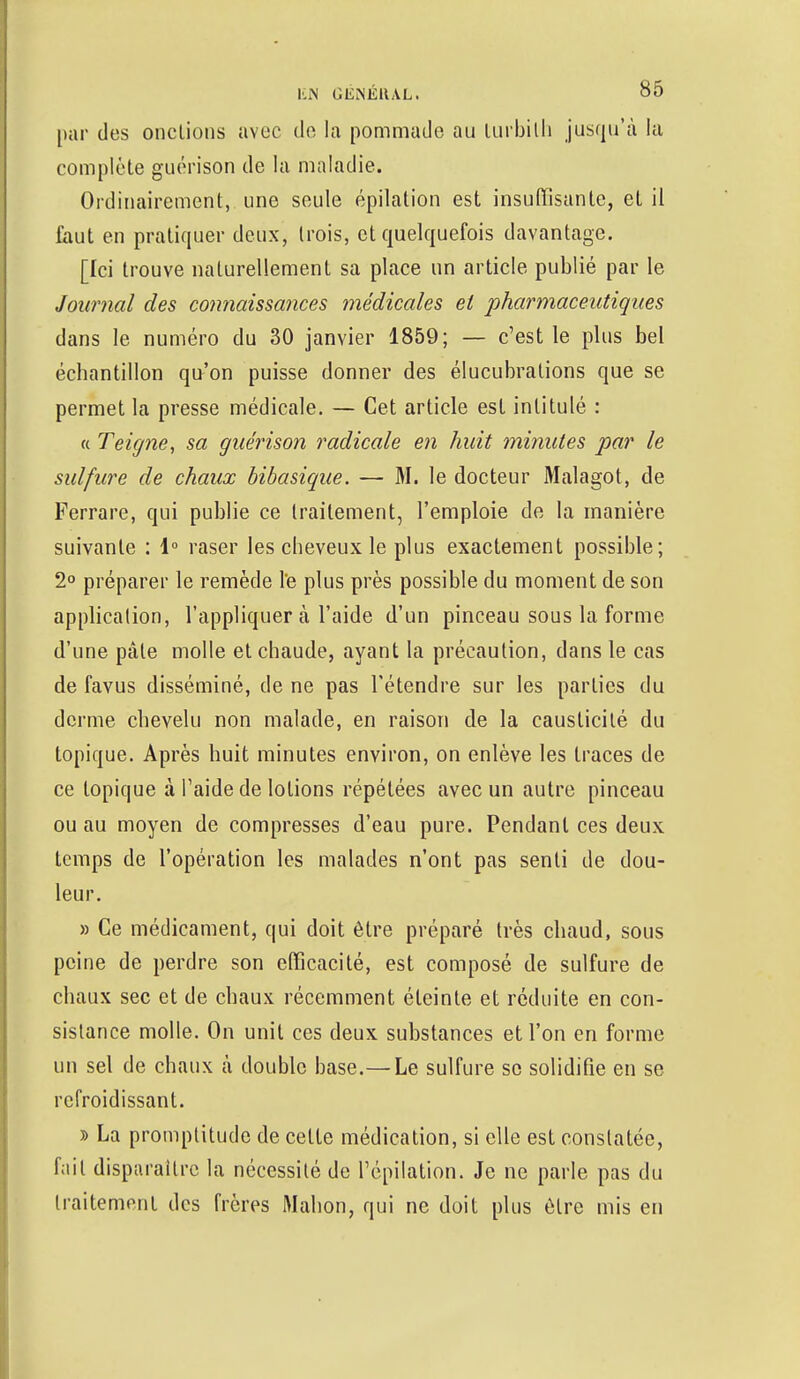 par des onctions avec de la pommade au turbilh jusqu'à la complète guérison de la maladie. Ordinairement, une seule épilation est insuffisante, et il faut en pratiquer deux, trois, et quelquefois davantage. [Ici trouve naturellement sa place un article publié par le Journal des connaissances médicales et pharmaceutiques dans le numéro du 30 janvier 1859; — c'est le plus bel échantillon qu'on puisse donner des élucubrations que se permet la presse médicale. — Cet article est intitulé : « Teigne, sa guérison radicale en huit minutes par le sulfure de chaux bibasique. — M. le docteur Malagot, de Ferrare, qui publie ce traitement, l'emploie de la manière suivante : 1° raser les cheveux le plus exactement possible; 2° préparer le remède l*e plus près possible du moment de son application, l'appliquer à l'aide d'un pinceau sous la forme d'une pâle molle et chaude, ayant la précaution, dans le cas de favus disséminé, de ne pas l'étendre sur les parties du derme chevelu non malade, en raison de la causticité du topique. Après huit minutes environ, on enlève les traces de ce topique à l'aide de lotions répétées avec un autre pinceau ou au moyen de compresses d'eau pure. Pendant ces deux temps de l'opération les malades n'ont pas senti de dou- leur. » Ce médicament, qui doit être préparé très chaud, sous peine de perdre son efficacité, est composé de sulfure de chaux sec et de chaux récemment éteinte et réduite en con- sistance molle. On unit ces deux substances et l'on en forme un sel de chaux à double base.—Le sulfure se solidifie en se refroidissant. » La promptitude de celte médication, si elle est constatée, fait disparaître la nécessité de l'épilation. Je ne parle pas du traitement des frères Mahon, qui ne doit plus être mis en