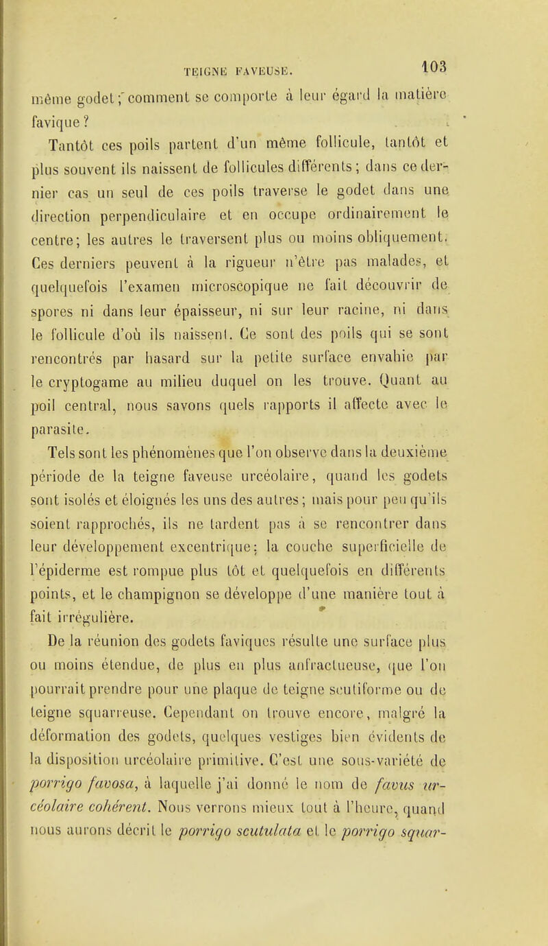 même godet ;' comment se comporte à leur égard la matière favique? Tantôt ces poils partent d'un même follicule, tantôt et plus souvent ils naissent de follicules différents ; dans ce der- nier cas un seul de ces poils traverse le godet dans une direction perpendiculaire et en occupe ordinairement le centre; les autres le traversent plus ou moins obliquement. Ces derniers peuvent à la rigueur n'être pas malades, et quelquefois l'examen microscopique ne fait découvrir de spores ni dans leur épaisseur, ni sur leur racine, ni dans le follicule d'où ils naissent, Ce sont des poils qui se sont rencontrés par hasard sur la petite surface envahie par le cryptogame au milieu duquel on les trouve. Quant au poil central, nous savons quels rapports il affecte avec le parasite. Tels sont les phénomènes que l'on observe dans la deuxième période de la teigne faveuse urcéolaire, quand les godets sont isolés et éloignés les uns des autres ; mais pour peu qu'ils soient rapprochés, ils ne lardent pas à se rencontrer dans leur développement excentrique: la couche superficielle de l'épiderme est rompue plus tôt et quelquefois en différents points, et le champignon se développe d'une manière tout à fait irrégulière. De la réunion des godets faviques résulte une surface plus ou moins étendue, de plus en plus anfraclueuse, que l'on pourrait prendre pour une plaque de teigne scutiforme ou de teigne squarreuse. Cependant on trouve encore, malgré la déformation des godets, quelques vestiges bien évidents de la disposition urcéolaire primitive. C'est une sous-variété de porrigo favosa, à laquelle j'ai donné le nom de favus ur- céolaire cohérent. Nous verrons mieux tout à l'heure, quand nous aurons décrit le porrigo scutulata et le porrigo squar-